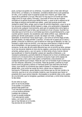 pues, aunque se quede con su entereza, no puede subir a más valor del que
ahora tiene; y si faltase y no resistiese, considera desde ahora cuál quedarías
sin ella, y con cuánta razón te podrías quejar de ti mesmo, por haber sido
causa de su perdición y la tuya. Mira que no hay joya en el mundo que tanto
valga como la mujer casta y honrada, y que todo el honor de las mujeres
consiste en la opinión buena que dellas se tiene; y, pues la de tu esposa es tal
que llega al estremo de bondad que sabes, ¿para qué quieres poner esta
verdad en duda? Mira, amigo, que la mujer es animal imperfecto, y que no se le
han de poner embarazos donde tropiece y caiga, sino quitárselos y despejalle
el camino de cualquier inconveniente, para que sin pesadumbre corra ligera a
alcanzar la perfeción que le falta, que consiste en el ser virtuosa. Cuentan los
naturales que el arminio es un animalejo que tiene una piel blanquísima, y que
cuando quieren cazarle, los cazadores usan deste artificio: que, sabiendo las
partes por donde suele pasar y acudir, las atajan con lodo, y después,
ojeándole, le encaminan hacia aquel lugar, y así como el arminio llega al lodo,
se está quedo y se deja prender y cautivar, a trueco de no pasar por el cieno y
perder y ensuciar su blancura, que la estima en más que la libertad y la vida. La
honesta y casta mujer es arminio, y es más que nieve blanca y limpia la virtud
de la honestidad; y el que quisiere que no la pierda, antes la guarde y
conserve, ha de usar de otro estilo diferente que con el arminio se tiene, porque
no le han de poner delante el cieno de los regalos y servicios de los importunos
amantes, porque quizá, y aun sin quizá, no tiene tanta virtud y fuerza natural
que pueda por sí mesma atropellar y pasar por aquellos embarazos, y es
necesario quitárselos y ponerle delante la limpieza de la virtud y la belleza que
encierra en sí la buena fama. Es asimesmo la buena mujer como espejo de
cristal luciente y claro; pero está sujeto a empañarse y escurecerse con
cualquiera aliento que le toque. Hase de usar con la honesta mujer el estilo que
con las reliquias: adorarlas y no tocarlas. Hase de guardar y estimar la mujer
buena como se guarda y estima un hermoso jardín que está lleno de flores y
rosas, cuyo dueño no consiente que nadie le pasee ni manosee; basta que
desde lejos, y por entre las verjas de hierro, gocen de su fragrancia y
hermosura. Finalmente, quiero decirte unos versos que se me han venido a la
memoria, que los oí en una comedia moderna, que me parece que hacen al
propósito de lo que vamos tratando. Aconsejaba un prudente viejo a otro, padre
de una doncella, que la recogiese, guardase y encerrase, y entre otras razones,
le dijo éstas:
Es de vidrio la mujer;
pero no se ha de probar
si se puede o no quebrar,
porque todo podría ser.
Y es más fácil el quebrarse,
y no es cordura ponerse
a peligro de romperse
lo que no puede soldarse.
Y en esta opinión estén
todos, y en razón la fundo:
que si hay Dánaes en el mundo,
hay pluvias de oro también.
 