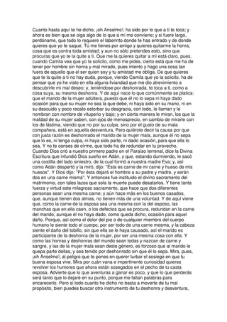 Cuanto hasta aquí te he dicho, ¡oh Anselmo!, ha sido por lo que a ti te toca; y
ahora es bien que se oiga algo de lo que a mí me conviene; y si fuere largo,
perdóname, que todo lo requiere el laberinto donde te has entrado y de donde
quieres que yo te saque. Tú me tienes por amigo y quieres quitarme la honra,
cosa que es contra toda amistad; y aun no sólo pretendes esto, sino que
procuras que yo te la quite a ti. Que me la quieres quitar a mí está claro, pues,
cuando Camila vea que yo la solicito, como me pides, cierto está que me ha de
tener por hombre sin honra y mal mirado, pues intento y hago una cosa tan
fuera de aquello que el ser quien soy y tu amistad me obliga. De que quieres
que te la quite a ti no hay duda, porque, viendo Camila que yo la solicito, ha de
pensar que yo he visto en ella alguna liviandad que me dio atrevimiento a
descubrirle mi mal deseo; y, teniéndose por deshonrada, te toca a ti, como a
cosa suya, su mesma deshonra. Y de aquí nace lo que comúnmente se platica:
que el marido de la mujer adúltera, puesto que él no lo sepa ni haya dado
ocasión para que su mujer no sea la que debe, ni haya sido en su mano, ni en
su descuido y poco recato estorbar su desgracia, con todo, le llaman y le
nombran con nombre de vituperio y bajo; y en cierta manera le miran, los que la
maldad de su mujer saben, con ojos de menosprecio, en cambio de mirarle con
los de lástima, viendo que no por su culpa, sino por el gusto de su mala
compañera, está en aquella desventura. Pero quiérote decir la causa por que
con justa razón es deshonrado el marido de la mujer mala, aunque él no sepa
que lo es, ni tenga culpa, ni haya sido parte, ni dado ocasión, para que ella lo
sea. Y no te canses de oírme, que todo ha de redundar en tu provecho.
Cuando Dios crió a nuestro primero padre en el Paraíso terrenal, dice la Divina
Escritura que infundió Dios sueño en Adán, y que, estando durmiendo, le sacó
una costilla del lado siniestro, de la cual formó a nuestra madre Eva; y, así
como Adán despertó y la miró, dijo: ''Ésta es carne de mi carne y hueso de mis
huesos''. Y Dios dijo: ''Por ésta dejará el hombre a su padre y madre, y serán
dos en una carne misma''. Y entonces fue instituido el divino sacramento del
matrimonio, con tales lazos que sola la muerte puede desatarlos. Y tiene tanta
fuerza y virtud este milagroso sacramento, que hace que dos diferentes
personas sean una mesma carne; y aún hace más en los buenos casados,
que, aunque tienen dos almas, no tienen más de una voluntad. Y de aquí viene
que, como la carne de la esposa sea una mesma con la del esposo, las
manchas que en ella caen, o los defectos que se procura, redundan en la carne
del marido, aunque él no haya dado, como queda dicho, ocasión para aquel
daño. Porque, así como el dolor del pie o de cualquier miembro del cuerpo
humano le siente todo el cuerpo, por ser todo de una carne mesma, y la cabeza
siente el daño del tobillo, sin que ella se le haya causado, así el marido es
participante de la deshonra de la mujer, por ser una mesma cosa con ella. Y
como las honras y deshonras del mundo sean todas y nazcan de carne y
sangre, y las de la mujer mala sean deste género, es forzoso que al marido le
quepa parte dellas, y sea tenido por deshonrado sin que él lo sepa. Mira, pues,
¡oh Anselmo!, al peligro que te pones en querer turbar el sosiego en que tu
buena esposa vive. Mira por cuán vana e impertinente curiosidad quieres
revolver los humores que ahora están sosegados en el pecho de tu casta
esposa. Advierte que lo que aventuras a ganar es poco, y que lo que perderás
será tanto que lo dejaré en su punto, porque me faltan palabras para
encarecerlo. Pero si todo cuanto he dicho no basta a moverte de tu mal
propósito, bien puedes buscar otro instrumento de tu deshonra y desventura,
 