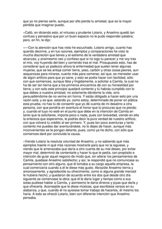 que yo no pienso serlo, aunque por ello pierda tu amistad, que es la mayor
pérdida que imaginar puedo.
»Calló, en diciendo esto, el virtuoso y prudente Lotario, y Anselmo quedó tan
confuso y pensativo que por un buen espacio no le pudo responder palabra;
pero, en fin, le dijo:
»—Con la atención que has visto he escuchado, Lotario amigo, cuanto has
querido decirme, y en tus razones, ejemplos y comparaciones he visto la
mucha discreción que tienes y el estremo de la verdadera amistad que
alcanzas; y ansimesmo veo y confieso que si no sigo tu parecer y me voy tras
el mío, voy huyendo del bien y corriendo tras el mal. Prosupuesto esto, has de
considerar que yo padezco ahora la enfermedad que suelen tener algunas
mujeres, que se les antoja comer tierra, yeso, carbón y otras cosas peores, aun
asquerosas para mirarse, cuanto más para comerse; así que, es menester usar
de algún artificio para que yo sane, y esto se podía hacer con facilidad, sólo
con que comiences, aunque tibia y fingidamente, a solicitar a Camila, la cual no
ha de ser tan tierna que a los primeros encuentros dé con su honestidad por
tierra; y con solo este principio quedaré contento y tú habrás cumplido con lo
que debes a nuestra amistad, no solamente dándome la vida, sino
persuadiéndome de no verme sin honra. Y estás obligado a hacer esto por una
razón sola; y es que, estando yo, como estoy, determinado de poner en plática
esta prueba, no has tú de consentir que yo dé cuenta de mi desatino a otra
persona, con que pondría en aventura el honor que tú procuras que no pierda;
y, cuando el tuyo no esté en el punto que debe en la intención de Camila en
tanto que la solicitares, importa poco o nada, pues con brevedad, viendo en ella
la entereza que esperamos, le podrás decir la pura verdad de nuestro artificio,
con que volverá tu crédito al ser primero. Y, pues tan poco aventuras y tanto
contento me puedes dar aventurándote, no lo dejes de hacer, aunque más
inconvenientes se te pongan delante, pues, como ya he dicho, con sólo que
comiences daré por concluida la causa.
»Viendo Lotario la resoluta voluntad de Anselmo, y no sabiendo qué más
ejemplos traerle ni qué más razones mostrarle para que no la siguiese, y
viendo que le amenazaba que daría a otro cuenta de su mal deseo, por evitar
mayor mal, determinó de contentarle y hacer lo que le pedía, con propósito e
intención de guiar aquel negocio de modo que, sin alterar los pensamientos de
Camila, quedase Anselmo satisfecho; y así, le respondió que no comunicase su
pensamiento con otro alguno, que él tomaba a su cargo aquella empresa, la
cual comenzaría cuando a él le diese más gusto. Abrazóle Anselmo tierna y
amorosamente, y agradecióle su ofrecimiento, como si alguna grande merced
le hubiera hecho; y quedaron de acuerdo entre los dos que desde otro día
siguiente se comenzase la obra; que él le daría lugar y tiempo como a sus
solas pudiese hablar a Camila, y asimesmo le daría dineros y joyas que darla y
que ofrecerla. Aconsejóle que le diese músicas, que escribiese versos en su
alabanza, y que, cuando él no quisiese tomar trabajo de hacerlos, él mesmo los
haría. A todo se ofreció Lotario, bien con diferente intención que Anselmo
pensaba.
 
