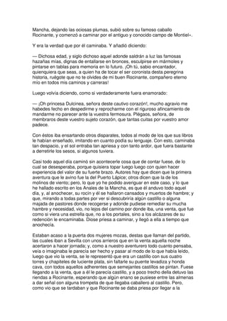 Mancha, dejando las ociosas plumas, subió sobre su famoso caballo
Rocinante, y comenzó a caminar por el antiguo y conocido campo de Montiel».
Y era la verdad que por él caminaba. Y añadió diciendo:
— Dichosa edad, y siglo dichoso aquel adonde saldrán a luz las famosas
hazañas mías, dignas de entallarse en bronces, esculpirse en mármoles y
pintarse en tablas para memoria en lo futuro. ¡Oh tú, sabio encantador,
quienquiera que seas, a quien ha de tocar el ser coronista desta peregrina
historia, ruégote que no te olvides de mi buen Rocinante, compañero eterno
mío en todos mis caminos y carreras!
Luego volvía diciendo, como si verdaderamente fuera enamorado:
— ¡Oh princesa Dulcinea, señora deste cautivo corazón!, mucho agravio me
habedes fecho en despedirme y reprocharme con el riguroso afincamiento de
mandarme no parecer ante la vuestra fermosura. Plégaos, señora, de
membraros deste vuestro sujeto corazón, que tantas cuitas por vuestro amor
padece.
Con éstos iba ensartando otros disparates, todos al modo de los que sus libros
le habían enseñado, imitando en cuanto podía su lenguaje. Con esto, caminaba
tan despacio, y el sol entraba tan apriesa y con tanto ardor, que fuera bastante
a derretirle los sesos, si algunos tuviera.
Casi todo aquel día caminó sin acontecerle cosa que de contar fuese, de lo
cual se desesperaba, porque quisiera topar luego luego con quien hacer
experiencia del valor de su fuerte brazo. Autores hay que dicen que la primera
aventura que le avino fue la del Puerto Lápice; otros dicen que la de los
molinos de viento; pero, lo que yo he podido averiguar en este caso, y lo que
he hallado escrito en los Anales de la Mancha, es que él anduvo todo aquel
día, y, al anochecer, su rocín y él se hallaron cansados y muertos de hambre; y
que, mirando a todas partes por ver si descubriría algún castillo o alguna
majada de pastores donde recogerse y adonde pudiese remediar su mucha
hambre y necesidad, vio, no lejos del camino por donde iba, una venta, que fue
como si viera una estrella que, no a los portales, sino a los alcázares de su
redención le encaminaba. Diose priesa a caminar, y llegó a ella a tiempo que
anochecía.
Estaban acaso a la puerta dos mujeres mozas, destas que llaman del partido,
las cuales iban a Sevilla con unos arrieros que en la venta aquella noche
acertaron a hacer jornada; y, como a nuestro aventurero todo cuanto pensaba,
veía o imaginaba le parecía ser hecho y pasar al modo de lo que había leído,
luego que vio la venta, se le representó que era un castillo con sus cuatro
torres y chapiteles de luciente plata, sin faltarle su puente levadiza y honda
cava, con todos aquellos adherentes que semejantes castillos se pintan. Fuese
llegando a la venta, que a él le parecía castillo, y a poco trecho della detuvo las
riendas a Rocinante, esperando que algún enano se pusiese entre las almenas
a dar señal con alguna trompeta de que llegaba caballero al castillo. Pero,
como vio que se tardaban y que Rocinante se daba priesa por llegar a la
 