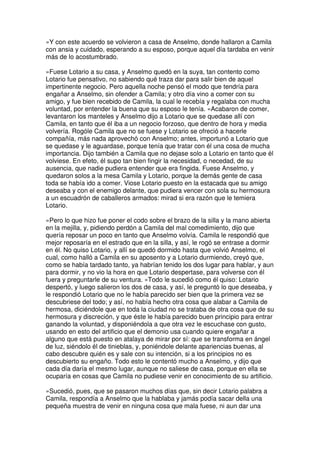 »Y con este acuerdo se volvieron a casa de Anselmo, donde hallaron a Camila
con ansia y cuidado, esperando a su esposo, porque aquel día tardaba en venir
más de lo acostumbrado.
»Fuese Lotario a su casa, y Anselmo quedó en la suya, tan contento como
Lotario fue pensativo, no sabiendo qué traza dar para salir bien de aquel
impertinente negocio. Pero aquella noche pensó el modo que tendría para
engañar a Anselmo, sin ofender a Camila; y otro día vino a comer con su
amigo, y fue bien recebido de Camila, la cual le recebía y regalaba con mucha
voluntad, por entender la buena que su esposo le tenía. »Acabaron de comer,
levantaron los manteles y Anselmo dijo a Lotario que se quedase allí con
Camila, en tanto que él iba a un negocio forzoso, que dentro de hora y media
volvería. Rogóle Camila que no se fuese y Lotario se ofreció a hacerle
compañía, más nada aprovechó con Anselmo; antes, importunó a Lotario que
se quedase y le aguardase, porque tenía que tratar con él una cosa de mucha
importancia. Dijo también a Camila que no dejase solo a Lotario en tanto que él
volviese. En efeto, él supo tan bien fingir la necesidad, o necedad, de su
ausencia, que nadie pudiera entender que era fingida. Fuese Anselmo, y
quedaron solos a la mesa Camila y Lotario, porque la demás gente de casa
toda se había ido a comer. Viose Lotario puesto en la estacada que su amigo
deseaba y con el enemigo delante, que pudiera vencer con sola su hermosura
a un escuadrón de caballeros armados: mirad si era razón que le temiera
Lotario.
»Pero lo que hizo fue poner el codo sobre el brazo de la silla y la mano abierta
en la mejilla, y, pidiendo perdón a Camila del mal comedimiento, dijo que
quería reposar un poco en tanto que Anselmo volvía. Camila le respondió que
mejor reposaría en el estrado que en la silla, y así, le rogó se entrase a dormir
en él. No quiso Lotario, y allí se quedó dormido hasta que volvió Anselmo, el
cual, como halló a Camila en su aposento y a Lotario durmiendo, creyó que,
como se había tardado tanto, ya habrían tenido los dos lugar para hablar, y aun
para dormir, y no vio la hora en que Lotario despertase, para volverse con él
fuera y preguntarle de su ventura. »Todo le sucedió como él quiso: Lotario
despertó, y luego salieron los dos de casa, y así, le preguntó lo que deseaba, y
le respondió Lotario que no le había parecido ser bien que la primera vez se
descubriese del todo; y así, no había hecho otra cosa que alabar a Camila de
hermosa, diciéndole que en toda la ciudad no se trataba de otra cosa que de su
hermosura y discreción, y que éste le había parecido buen principio para entrar
ganando la voluntad, y disponiéndola a que otra vez le escuchase con gusto,
usando en esto del artificio que el demonio usa cuando quiere engañar a
alguno que está puesto en atalaya de mirar por sí: que se transforma en ángel
de luz, siéndolo él de tinieblas, y, poniéndole delante apariencias buenas, al
cabo descubre quién es y sale con su intención, si a los principios no es
descubierto su engaño. Todo esto le contentó mucho a Anselmo, y dijo que
cada día daría el mesmo lugar, aunque no saliese de casa, porque en ella se
ocuparía en cosas que Camila no pudiese venir en conocimiento de su artificio.
»Sucedió, pues, que se pasaron muchos días que, sin decir Lotario palabra a
Camila, respondía a Anselmo que la hablaba y jamás podía sacar della una
pequeña muestra de venir en ninguna cosa que mala fuese, ni aun dar una
 