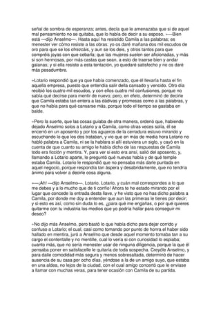 señal de sombra de esperanza; antes, decía que le amenazaba que si de aquel
mal pensamiento no se quitaba, que lo había de decir a su esposo. »—Bien
está —dijo Anselmo—. Hasta aquí ha resistido Camila a las palabras; es
menester ver cómo resiste a las obras: yo os daré mañana dos mil escudos de
oro para que se los ofrezcáis, y aun se los deis, y otros tantos para que
compréis joyas con que cebarla; que las mujeres suelen ser aficionadas, y más
si son hermosas, por más castas que sean, a esto de traerse bien y andar
galanas; y si ella resiste a esta tentación, yo quedaré satisfecho y no os daré
más pesadumbre.
»Lotario respondió que ya que había comenzado, que él llevaría hasta el fin
aquella empresa, puesto que entendía salir della cansado y vencido. Otro día
recibió los cuatro mil escudos, y con ellos cuatro mil confusiones, porque no
sabía qué decirse para mentir de nuevo; pero, en efeto, determinó de decirle
que Camila estaba tan entera a las dádivas y promesas como a las palabras, y
que no había para qué cansarse más, porque todo el tiempo se gastaba en
balde.
»Pero la suerte, que las cosas guiaba de otra manera, ordenó que, habiendo
dejado Anselmo solos a Lotario y a Camila, como otras veces solía, él se
encerró en un aposento y por los agujeros de la cerradura estuvo mirando y
escuchando lo que los dos trataban, y vio que en más de media hora Lotario no
habló palabra a Camila, ni se la hablara si allí estuviera un siglo, y cayó en la
cuenta de que cuanto su amigo le había dicho de las respuestas de Camila
todo era ficción y mentira. Y, para ver si esto era ansí, salió del aposento, y,
llamando a Lotario aparte, le preguntó qué nuevas había y de qué temple
estaba Camila. Lotario le respondió que no pensaba más darle puntada en
aquel negocio, porque respondía tan áspera y desabridamente, que no tendría
ánimo para volver a decirle cosa alguna.
»—¡Ah! —dijo Anselmo—, Lotario, Lotario, y cuán mal correspondes a lo que
me debes y a lo mucho que de ti confío! Ahora te he estado mirando por el
lugar que concede la entrada desta llave, y he visto que no has dicho palabra a
Camila, por donde me doy a entender que aun las primeras le tienes por decir;
y si esto es así, como sin duda lo es, ¿para qué me engañas, o por qué quieres
quitarme con tu industria los medios que yo podría hallar para conseguir mi
deseo?
»No dijo más Anselmo, pero bastó lo que había dicho para dejar corrido y
confuso a Lotario; el cual, casi como tomando por punto de honra el haber sido
hallado en mentira, juró a Anselmo que desde aquel momento tomaba tan a su
cargo el contentalle y no mentille, cual lo vería si con curiosidad lo espiaba;
cuanto más, que no sería menester usar de ninguna diligencia, porque la que él
pensaba poner en satisfacelle le quitaría de toda sospecha. Creyóle Anselmo, y
para dalle comodidad más segura y menos sobresaltada, determinó de hacer
ausencia de su casa por ocho días, yéndose a la de un amigo suyo, que estaba
en una aldea, no lejos de la ciudad, con el cual amigo concertó que le enviase
a llamar con muchas veras, para tener ocasión con Camila de su partida.
 