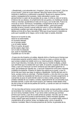 »¡Desdichado y mal advertido de ti, Anselmo! ¿Qué es lo que haces? ¿Qué es
lo que trazas? ¿Qué es lo que ordenas? Mira que haces contra ti mismo,
trazando tu deshonra y ordenando tu perdición. Buena es tu esposa Camila,
quieta y sosegadamente la posees, nadie sobresalta tu gusto, sus
pensamientos no salen de las paredes de su casa, tú eres su cielo en la tierra,
el blanco de sus deseos, el cumplimiento de sus gustos y la medida por donde
mide su voluntad, ajustándola en todo con la tuya y con la del cielo. Pues si la
mina de su honor, hermosura, honestidad y recogimiento te da sin ningún
trabajo toda la riqueza que tiene y tú puedes desear, ¿para qué quieres
ahondar la tierra y buscar nuevas vetas de nuevo y nunca visto tesoro,
poniéndote a peligro que toda venga abajo, pues, en fin, se sustenta sobre los
débiles arrimos de su flaca naturaleza? Mira que el que busca lo imposible es
justo que lo posible se le niegue, como lo dijo mejor un poeta, diciendo:
Busco en la muerte la vida,
salud en la enfermedad,
en la prisión libertad,
en lo cerrado salida
y en el traidor lealtad.
Pero mi suerte, de quien
jamás espero algún bien,
con el cielo ha estatuido
que, pues lo imposible pido,
lo posible aun no me den.
»Fuese otro día Anselmo a la aldea, dejando dicho a Camila que el tiempo que
él estuviese ausente vendría Lotario a mirar por su casa y a comer con ella;
que tuviese cuidado de tratalle como a su mesma persona. Afligióse Camila,
como mujer discreta y honrada, de la orden que su marido le dejaba, y díjole
que advirtiese que no estaba bien que nadie, él ausente, ocupase la silla de su
mesa, y que si lo hacía por no tener confianza que ella sabría gobernar su
casa, que probase por aquella vez, y vería por experiencia como para mayores
cuidados era bastante. Anselmo le replicó que aquél era su gusto, y que no
tenía más que hacer que bajar la cabeza y obedecelle. Camila dijo que ansí lo
haría, aunque contra su voluntad. »Partióse Anselmo, y otro día vino a su casa
Lotario, donde fue rescebido de Camila con amoroso y honesto acogimiento; la
cual jamás se puso en parte donde Lotario la viese a solas, porque siempre
andaba rodeada de sus criados y criadas, especialmente de una doncella suya,
llamada Leonela, a quien ella mucho quería, por haberse criado desde niñas
las dos juntas en casa de los padres de Camila, y cuando se casó con Anselmo
la trujo consigo.
»En los tres días primeros nunca Lotario le dijo nada, aunque pudiera, cuando
se levantaban los manteles y la gente se iba a comer con mucha priesa, porque
así se lo tenía mandado Camila. Y aun tenía orden Leonela que comiese
primero que Camila, y que de su lado jamás se quitase; mas ella, que en otras
cosas de su gusto tenía puesto el pensamiento y había menester aquellas
horas y aquel lugar para ocuparle en sus contentos, no cumplía todas veces el
mandamiento de su señora; antes, los dejaba solos, como si aquello le
hubieran mandado. Mas la honesta presencia de Camila, la gravedad de su
 