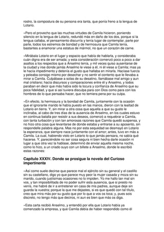 rostro, la compostura de su persona era tanta, que ponía freno a la lengua de
Lotario.
»Pero el provecho que las muchas virtudes de Camila hicieron, poniendo
silencio en la lengua de Lotario, redundó más en daño de los dos, porque si la
lengua callaba, el pensamiento discurría y tenía lugar de contemplar, parte por
parte, todos los estremos de bondad y de hermosura que Camila tenía,
bastantes a enamorar una estatua de mármol, no que un corazón de carne.
»Mirábala Lotario en el lugar y espacio que había de hablarla, y consideraba
cuán digna era de ser amada; y esta consideración comenzó poco a poco a dar
asaltos a los respectos que a Anselmo tenía, y mil veces quiso ausentarse de
la ciudad y irse donde jamás Anselmo le viese a él, ni él viese a Camila; mas ya
le hacía impedimento y detenía el gusto que hallaba en mirarla. Hacíase fuerza
y peleaba consigo mismo por desechar y no sentir el contento que le llevaba a
mirar a Camila. Culpábase a solas de su desatino, llamábase mal amigo y aun
mal cristiano; hacía discursos y comparaciones entre él y Anselmo, y todos
paraban en decir que más había sido la locura y confianza de Anselmo que su
poca fidelidad, y que si así tuviera disculpa para con Dios como para con los
hombres de lo que pensaba hacer, que no temiera pena por su culpa.
»En efecto, la hermosura y la bondad de Camila, juntamente con la ocasión
que el ignorante marido le había puesto en las manos, dieron con la lealtad de
Lotario en tierra. Y, sin mirar a otra cosa que aquella a que su gusto le
inclinaba, al cabo de tres días de la ausencia de Anselmo, en los cuales estuvo
en continua batalla por resistir a sus deseos, comenzó a requebrar a Camila,
con tanta turbación y con tan amorosas razones que Camila quedó suspensa, y
no hizo otra cosa que levantarse de donde estaba y entrarse a su aposento, sin
respondelle palabra alguna. Mas no por esta sequedad se desmayó en Lotario
la esperanza, que siempre nace juntamente con el amor; antes, tuvo en más a
Camila. La cual, habiendo visto en Lotario lo que jamás pensara, no sabía qué
hacerse. Y, pareciéndole no ser cosa segura ni bien hecha darle ocasión ni
lugar a que otra vez la hablase, determinó de enviar aquella mesma noche,
como lo hizo, a un criado suyo con un billete a Anselmo, donde le escribió
estas razones:
Capítulo XXXIV. Donde se prosigue la novela del Curioso
impertinente
»Así como suele decirse que parece mal el ejército sin su general y el castillo
sin su castellano, digo yo que parece muy peor la mujer casada y moza sin su
marido, cuando justísimas ocasiones no lo impiden. Yo me hallo tan mal sin
vos, y tan imposibilitada de no poder sufrir esta ausencia, que si presto no
venís, me habré de ir a entretener en casa de mis padres, aunque deje sin
guarda la vuestra; porque la que me dejastes, si es que quedó con tal título,
creo que mira más por su gusto que por lo que a vos os toca; y, pues sois
discreto, no tengo más que deciros, ni aun es bien que más os diga.
»Esta carta recibió Anselmo, y entendió por ella que Lotario había ya
comenzado la empresa, y que Camila debía de haber respondido como él
 