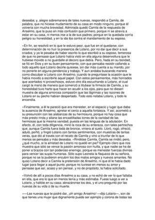 deseaba; y, alegre sobremanera de tales nuevas, respondió a Camila, de
palabra, que no hiciese mudamiento de su casa en modo ninguno, porque él
volvería con mucha brevedad. Admirada quedó Camila de la respuesta de
Anselmo, que la puso en más confusión que primero, porque ni se atrevía a
estar en su casa, ni menos irse a la de sus padres; porque en la quedada corría
peligro su honestidad, y en la ida iba contra el mandamiento de su esposo.
»En fin, se resolvió en lo que le estuvo peor, que fue en el quedarse, con
determinación de no huir la presencia de Lotario, por no dar que decir a sus
criados; y ya le pesaba de haber escrito lo que escribió a su esposo, temerosa
de que no pensase que Lotario había visto en ella alguna desenvoltura que le
hubiese movido a no guardalle el decoro que debía. Pero, fiada en su bondad,
se fió en Dios y en su buen pensamiento, con que pensaba resistir callando a
todo aquello que Lotario decirle quisiese, sin dar más cuenta a su marido, por
no ponerle en alguna pendencia y trabajo. Y aun andaba buscando manera
como disculpar a Lotario con Anselmo, cuando le preguntase la ocasión que le
había movido a escribirle aquel papel. Con estos pensamientos, más honrados
que acertados ni provechosos, estuvo otro día escuchando a Lotario, el cual
cargó la mano de manera que comenzó a titubear la firmeza de Camila, y su
honestidad tuvo harto que hacer en acudir a los ojos, para que no diesen
muestra de alguna amorosa compasión que las lágrimas y las razones de
Lotario en su pecho habían despertado. Todo esto notaba Lotario, y todo le
encendía.
»Finalmente, a él le pareció que era menester, en el espacio y lugar que daba
la ausencia de Anselmo, apretar el cerco a aquella fortaleza. Y así, acometió a
su presunción con las alabanzas de su hermosura, porque no hay cosa que
más presto rinda y allane las encastilladas torres de la vanidad de las
hermosas que la mesma vanidad, puesta en las lenguas de la adulación. En
efecto, él, con toda diligencia, minó la roca de su entereza, con tales pertrechos
que, aunque Camila fuera toda de bronce, viniera al suelo. Lloró, rogó, ofreció,
aduló, porfió, y fingió Lotario con tantos sentimientos, con muestras de tantas
veras, que dio al través con el recato de Camila y vino a triunfar de lo que
menos se pensaba y más deseaba. »Rindióse Camila, Camila se rindió; pero,
¿qué mucho, si la amistad de Lotario no quedó en pie? Ejemplo claro que nos
muestra que sólo se vence la pasión amorosa con huilla, y que nadie se ha de
poner a brazos con tan poderoso enemigo, porque es menester fuerzas divinas
para vencer las suyas humanas. Sólo supo Leonela la flaqueza de su señora,
porque no se la pudieron encubrir los dos malos amigos y nuevos amantes. No
quiso Lotario decir a Camila la pretensión de Anselmo, ni que él le había dado
lugar para llegar a aquel punto, porque no tuviese en menos su amor y
pensase que así, acaso y sin pensar, y no de propósito, la había solicitado.
»Volvió de allí a pocos días Anselmo a su casa, y no echó de ver lo que faltaba
en ella, que era lo que en menos tenía y más estimaba. Fuese luego a ver a
Lotario, y hallóle en su casa; abrazáronse los dos, y el uno preguntó por las
nuevas de su vida o de su muerte.
»—Las nuevas que te podré dar, ¡oh amigo Anselmo! —dijo Lotario—, son de
que tienes una mujer que dignamente puede ser ejemplo y corona de todas las
 