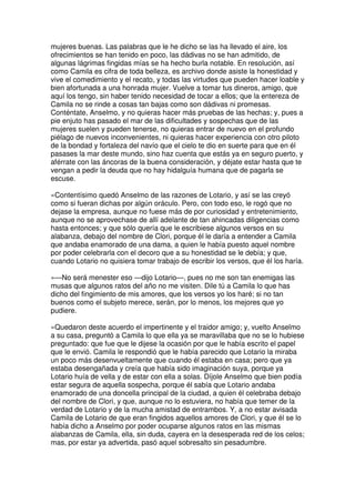mujeres buenas. Las palabras que le he dicho se las ha llevado el aire, los
ofrecimientos se han tenido en poco, las dádivas no se han admitido, de
algunas lágrimas fingidas mías se ha hecho burla notable. En resolución, así
como Camila es cifra de toda belleza, es archivo donde asiste la honestidad y
vive el comedimiento y el recato, y todas las virtudes que pueden hacer loable y
bien afortunada a una honrada mujer. Vuelve a tomar tus dineros, amigo, que
aquí los tengo, sin haber tenido necesidad de tocar a ellos; que la entereza de
Camila no se rinde a cosas tan bajas como son dádivas ni promesas.
Conténtate, Anselmo, y no quieras hacer más pruebas de las hechas; y, pues a
pie enjuto has pasado el mar de las dificultades y sospechas que de las
mujeres suelen y pueden tenerse, no quieras entrar de nuevo en el profundo
piélago de nuevos inconvenientes, ni quieras hacer experiencia con otro piloto
de la bondad y fortaleza del navío que el cielo te dio en suerte para que en él
pasases la mar deste mundo, sino haz cuenta que estás ya en seguro puerto, y
aférrate con las áncoras de la buena consideración, y déjate estar hasta que te
vengan a pedir la deuda que no hay hidalguía humana que de pagarla se
escuse.
»Contentísimo quedó Anselmo de las razones de Lotario, y así se las creyó
como si fueran dichas por algún oráculo. Pero, con todo eso, le rogó que no
dejase la empresa, aunque no fuese más de por curiosidad y entretenimiento,
aunque no se aprovechase de allí adelante de tan ahincadas diligencias como
hasta entonces; y que sólo quería que le escribiese algunos versos en su
alabanza, debajo del nombre de Clori, porque él le daría a entender a Camila
que andaba enamorado de una dama, a quien le había puesto aquel nombre
por poder celebrarla con el decoro que a su honestidad se le debía; y que,
cuando Lotario no quisiera tomar trabajo de escribir los versos, que él los haría.
»—No será menester eso —dijo Lotario—, pues no me son tan enemigas las
musas que algunos ratos del año no me visiten. Dile tú a Camila lo que has
dicho del fingimiento de mis amores, que los versos yo los haré; si no tan
buenos como el subjeto merece, serán, por lo menos, los mejores que yo
pudiere.
»Quedaron deste acuerdo el impertinente y el traidor amigo; y, vuelto Anselmo
a su casa, preguntó a Camila lo que ella ya se maravillaba que no se lo hubiese
preguntado: que fue que le dijese la ocasión por que le había escrito el papel
que le envió. Camila le respondió que le había parecido que Lotario la miraba
un poco más desenvueltamente que cuando él estaba en casa; pero que ya
estaba desengañada y creía que había sido imaginación suya, porque ya
Lotario huía de vella y de estar con ella a solas. Díjole Anselmo que bien podía
estar segura de aquella sospecha, porque él sabía que Lotario andaba
enamorado de una doncella principal de la ciudad, a quien él celebraba debajo
del nombre de Clori, y que, aunque no lo estuviera, no había que temer de la
verdad de Lotario y de la mucha amistad de entrambos. Y, a no estar avisada
Camila de Lotario de que eran fingidos aquellos amores de Clori, y que él se lo
había dicho a Anselmo por poder ocuparse algunos ratos en las mismas
alabanzas de Camila, ella, sin duda, cayera en la desesperada red de los celos;
mas, por estar ya advertida, pasó aquel sobresalto sin pesadumbre.
 