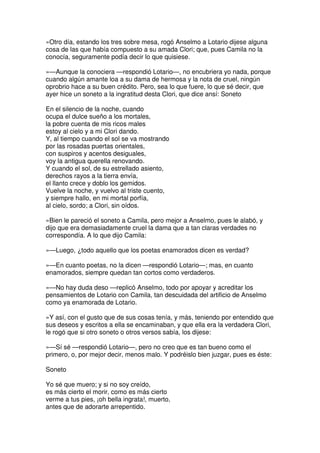 »Otro día, estando los tres sobre mesa, rogó Anselmo a Lotario dijese alguna
cosa de las que había compuesto a su amada Clori; que, pues Camila no la
conocía, seguramente podía decir lo que quisiese.
»—Aunque la conociera —respondió Lotario—, no encubriera yo nada, porque
cuando algún amante loa a su dama de hermosa y la nota de cruel, ningún
oprobrio hace a su buen crédito. Pero, sea lo que fuere, lo que sé decir, que
ayer hice un soneto a la ingratitud desta Clori, que dice ansí: Soneto
En el silencio de la noche, cuando
ocupa el dulce sueño a los mortales,
la pobre cuenta de mis ricos males
estoy al cielo y a mi Clori dando.
Y, al tiempo cuando el sol se va mostrando
por las rosadas puertas orientales,
con suspiros y acentos desiguales,
voy la antigua querella renovando.
Y cuando el sol, de su estrellado asiento,
derechos rayos a la tierra envía,
el llanto crece y doblo los gemidos.
Vuelve la noche, y vuelvo al triste cuento,
y siempre hallo, en mi mortal porfía,
al cielo, sordo; a Clori, sin oídos.
»Bien le pareció el soneto a Camila, pero mejor a Anselmo, pues le alabó, y
dijo que era demasiadamente cruel la dama que a tan claras verdades no
correspondía. A lo que dijo Camila:
»—Luego, ¿todo aquello que los poetas enamorados dicen es verdad?
»—En cuanto poetas, no la dicen —respondió Lotario—; mas, en cuanto
enamorados, siempre quedan tan cortos como verdaderos.
»—No hay duda deso —replicó Anselmo, todo por apoyar y acreditar los
pensamientos de Lotario con Camila, tan descuidada del artificio de Anselmo
como ya enamorada de Lotario.
»Y así, con el gusto que de sus cosas tenía, y más, teniendo por entendido que
sus deseos y escritos a ella se encaminaban, y que ella era la verdadera Clori,
le rogó que si otro soneto o otros versos sabía, los dijese:
»—Sí sé —respondió Lotario—, pero no creo que es tan bueno como el
primero, o, por mejor decir, menos malo. Y podréislo bien juzgar, pues es éste:
Soneto
Yo sé que muero; y si no soy creído,
es más cierto el morir, como es más cierto
verme a tus pies, ¡oh bella ingrata!, muerto,
antes que de adorarte arrepentido.
 