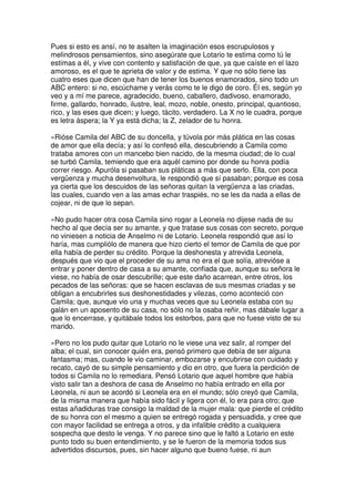 Pues si esto es ansí, no te asalten la imaginación esos escrupulosos y
melindrosos pensamientos, sino asegúrate que Lotario te estima como tú le
estimas a él, y vive con contento y satisfación de que, ya que caíste en el lazo
amoroso, es el que te aprieta de valor y de estima. Y que no sólo tiene las
cuatro eses que dicen que han de tener los buenos enamorados, sino todo un
ABC entero: si no, escúchame y verás como te le digo de coro. Él es, según yo
veo y a mí me parece, agradecido, bueno, caballero, dadivoso, enamorado,
firme, gallardo, honrado, ilustre, leal, mozo, noble, onesto, principal, quantioso,
rico, y las eses que dicen; y luego, tácito, verdadero. La X no le cuadra, porque
es letra áspera; la Y ya está dicha; la Z, zelador de tu honra.
»Rióse Camila del ABC de su doncella, y túvola por más plática en las cosas
de amor que ella decía; y así lo confesó ella, descubriendo a Camila como
trataba amores con un mancebo bien nacido, de la mesma ciudad; de lo cual
se turbó Camila, temiendo que era aquél camino por donde su honra podía
correr riesgo. Apuróla si pasaban sus pláticas a más que serlo. Ella, con poca
vergüenza y mucha desenvoltura, le respondió que sí pasaban; porque es cosa
ya cierta que los descuidos de las señoras quitan la vergüenza a las criadas,
las cuales, cuando ven a las amas echar traspiés, no se les da nada a ellas de
cojear, ni de que lo sepan.
»No pudo hacer otra cosa Camila sino rogar a Leonela no dijese nada de su
hecho al que decía ser su amante, y que tratase sus cosas con secreto, porque
no viniesen a noticia de Anselmo ni de Lotario. Leonela respondió que así lo
haría, mas cumpliólo de manera que hizo cierto el temor de Camila de que por
ella había de perder su crédito. Porque la deshonesta y atrevida Leonela,
después que vio que el proceder de su ama no era el que solía, atrevióse a
entrar y poner dentro de casa a su amante, confiada que, aunque su señora le
viese, no había de osar descubrille; que este daño acarrean, entre otros, los
pecados de las señoras: que se hacen esclavas de sus mesmas criadas y se
obligan a encubrirles sus deshonestidades y vilezas, como aconteció con
Camila; que, aunque vio una y muchas veces que su Leonela estaba con su
galán en un aposento de su casa, no sólo no la osaba reñir, mas dábale lugar a
que lo encerrase, y quitábale todos los estorbos, para que no fuese visto de su
marido.
»Pero no los pudo quitar que Lotario no le viese una vez salir, al romper del
alba; el cual, sin conocer quién era, pensó primero que debía de ser alguna
fantasma; mas, cuando le vio caminar, embozarse y encubrirse con cuidado y
recato, cayó de su simple pensamiento y dio en otro, que fuera la perdición de
todos si Camila no lo remediara. Pensó Lotario que aquel hombre que había
visto salir tan a deshora de casa de Anselmo no había entrado en ella por
Leonela, ni aun se acordó si Leonela era en el mundo; sólo creyó que Camila,
de la misma manera que había sido fácil y ligera con él, lo era para otro; que
estas añadiduras trae consigo la maldad de la mujer mala: que pierde el crédito
de su honra con el mesmo a quien se entregó rogada y persuadida, y cree que
con mayor facilidad se entrega a otros, y da infalible crédito a cualquiera
sospecha que desto le venga. Y no parece sino que le faltó a Lotario en este
punto todo su buen entendimiento, y se le fueron de la memoria todos sus
advertidos discursos, pues, sin hacer alguno que bueno fuese, ni aun
 
