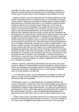 razonable, sin más ni más, antes que Anselmo se levantase, impaciente y
ciego de la celosa rabia que las entrañas le roía, muriendo por vengarse de
Camila, que en ninguna cosa le había ofendido, se fue a Anselmo y le dijo:
»—Sábete, Anselmo, que ha muchos días que he andado peleando conmigo
mesmo, haciéndome fuerza a no decirte lo que ya no es posible ni justo que
más te encubra. Sábete que la fortaleza de Camila está ya rendida y sujeta a
todo aquello que yo quisiere hacer della; y si he tardado en descubrirte esta
verdad, ha sido por ver si era algún liviano antojo suyo, o si lo hacía por
probarme y ver si eran con propósito firme tratados los amores que, con tu
licencia, con ella he comenzado. Creí, ansimismo, que ella, si fuera la que
debía y la que entrambos pensábamos, ya te hubiera dado cuenta de mi
solicitud, pero, habiendo visto que se tarda, conozco que son verdaderas las
promesas que me ha dado de que, cuando otra vez hagas ausencia de tu casa,
me hablará en la recámara, donde está el repuesto de tus alhajas —y era la
verdad, que allí le solía hablar Camila—; y no quiero que precipitosamente
corras a hacer alguna venganza, pues no está aún cometido el pecado sino
con pensamiento, y podría ser que, desde éste hasta el tiempo de ponerle por
obra, se mudase el de Camila y naciese en su lugar el arrepentimiento. Y así,
ya que, en todo o en parte, has seguido siempre mis consejos, sigue y guarda
uno que ahora te diré, para que sin engaño y con medroso advertimento te
satisfagas de aquello que más vieres que te convenga. Finge que te ausentas
por dos o tres días, como otras veces sueles, y haz de manera que te quedes
escondido en tu recámara, pues los tapices que allí hay y otras cosas con que
te puedas encubrir te ofrecen mucha comodidad, y entonces verás por tus
mismos ojos, y yo por los míos, lo que Camila quiere; y si fuere la maldad que
se puede temer antes que esperar, con silencio, sagacidad y discreción podrás
ser el verdugo de tu agravio.
»Absorto, suspenso y admirado quedó Anselmo con las razones de Lotario,
porque le cogieron en tiempo donde menos las esperaba oír, porque ya tenía a
Camila por vencedora de los fingidos asaltos de Lotario y comenzaba a gozar
la gloria del vencimiento. Callando estuvo por un buen espacio, mirando al
suelo sin mover pestaña, y al cabo dijo:
»—Tú lo has hecho, Lotario, como yo esperaba de tu amistad; en todo he de
seguir tu consejo: haz lo que quisieres y guarda aquel secreto que ves que
conviene en caso tan no pensado.
»Prometióselo Lotario, y, en apartándose dél, se arrepintió totalmente de
cuanto le había dicho, viendo cuán neciamente había andado, pues pudiera él
vengarse de Camila, y no por camino tan cruel y tan deshonrado. Maldecía su
entendimiento, afeaba su ligera determinación, y no sabía qué medio tomarse
para deshacer lo hecho, o para dalle alguna razonable salida. Al fin, acordó de
dar cuenta de todo a Camila; y, como no faltaba lugar para poderlo hacer,
aquel mismo día la halló sola, y ella, así como vio que le podía hablar, le dijo.
»—Sabed, amigo Lotario, que tengo una pena en el corazón que me le aprieta
de suerte que parece que quiere reventar en el pecho, y ha de ser maravilla si
no lo hace, pues ha llegado la desvergüenza de Leonela a tanto, que cada
 
