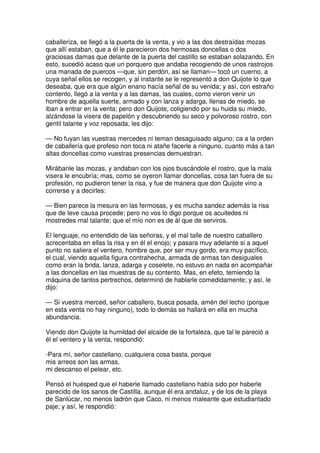 caballeriza, se llegó a la puerta de la venta, y vio a las dos destraídas mozas
que allí estaban, que a él le parecieron dos hermosas doncellas o dos
graciosas damas que delante de la puerta del castillo se estaban solazando. En
esto, sucedió acaso que un porquero que andaba recogiendo de unos rastrojos
una manada de puercos —que, sin perdón, así se llaman— tocó un cuerno, a
cuya señal ellos se recogen, y al instante se le representó a don Quijote lo que
deseaba, que era que algún enano hacía señal de su venida; y así, con estraño
contento, llegó a la venta y a las damas, las cuales, como vieron venir un
hombre de aquella suerte, armado y con lanza y adarga, llenas de miedo, se
iban a entrar en la venta; pero don Quijote, coligiendo por su huida su miedo,
alzándose la visera de papelón y descubriendo su seco y polvoroso rostro, con
gentil talante y voz reposada, les dijo:
— No fuyan las vuestras mercedes ni teman desaguisado alguno; ca a la orden
de caballería que profeso non toca ni atañe facerle a ninguno, cuanto más a tan
altas doncellas como vuestras presencias demuestran.
Mirábanle las mozas, y andaban con los ojos buscándole el rostro, que la mala
visera le encubría; mas, como se oyeron llamar doncellas, cosa tan fuera de su
profesión, no pudieron tener la risa, y fue de manera que don Quijote vino a
correrse y a decirles:
— Bien parece la mesura en las fermosas, y es mucha sandez además la risa
que de leve causa procede; pero no vos lo digo porque os acuitedes ni
mostredes mal talante; que el mío non es de ál que de serviros.
El lenguaje, no entendido de las señoras, y el mal talle de nuestro caballero
acrecentaba en ellas la risa y en él el enojo; y pasara muy adelante si a aquel
punto no saliera el ventero, hombre que, por ser muy gordo, era muy pacífico,
el cual, viendo aquella figura contrahecha, armada de armas tan desiguales
como eran la brida, lanza, adarga y coselete, no estuvo en nada en acompañar
a las doncellas en las muestras de su contento. Mas, en efeto, temiendo la
máquina de tantos pertrechos, determinó de hablarle comedidamente; y así, le
dijo:
— Si vuestra merced, señor caballero, busca posada, amén del lecho (porque
en esta venta no hay ninguno), todo lo demás se hallará en ella en mucha
abundancia.
Viendo don Quijote la humildad del alcaide de la fortaleza, que tal le pareció a
él el ventero y la venta, respondió:
-Para mí, señor castellano, cualquiera cosa basta, porque
mis arreos son las armas,
mi descanso el pelear, etc.
Pensó el huésped que el haberle llamado castellano había sido por haberle
parecido de los sanos de Castilla, aunque él era andaluz, y de los de la playa
de Sanlúcar, no menos ladrón que Caco, ni menos maleante que estudiantado
paje; y así, le respondió:
 