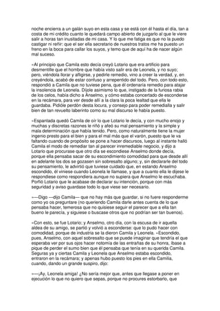 noche encierra a un galán suyo en esta casa y se está con él hasta el día, tan a
costa de mi crédito cuanto le quedará campo abierto de juzgarlo al que le viere
salir a horas tan inusitadas de mi casa. Y lo que me fatiga es que no la puedo
castigar ni reñir: que el ser ella secretario de nuestros tratos me ha puesto un
freno en la boca para callar los suyos, y temo que de aquí ha de nacer algún
mal suceso.
»Al principio que Camila esto decía creyó Lotario que era artificio para
desmentille que el hombre que había visto salir era de Leonela, y no suyo;
pero, viéndola llorar y afligirse, y pedirle remedio, vino a creer la verdad, y, en
creyéndola, acabó de estar confuso y arrepentido del todo. Pero, con todo esto,
respondió a Camila que no tuviese pena, que él ordenaría remedio para atajar
la insolencia de Leonela. Díjole asimismo lo que, instigado de la furiosa rabia
de los celos, había dicho a Anselmo, y cómo estaba concertado de esconderse
en la recámara, para ver desde allí a la clara la poca lealtad que ella le
guardaba. Pidióle perdón desta locura, y consejo para poder remedialla y salir
bien de tan revuelto laberinto como su mal discurso le había puesto.
»Espantada quedó Camila de oír lo que Lotario le decía, y con mucho enojo y
muchas y discretas razones le riñó y afeó su mal pensamiento y la simple y
mala determinación que había tenido. Pero, como naturalmente tiene la mujer
ingenio presto para el bien y para el mal más que el varón, puesto que le va
faltando cuando de propósito se pone a hacer discursos, luego al instante halló
Camila el modo de remediar tan al parecer inremediable negocio, y dijo a
Lotario que procurase que otro día se escondiese Anselmo donde decía,
porque ella pensaba sacar de su escondimiento comodidad para que desde allí
en adelante los dos se gozasen sin sobresalto alguno; y, sin declararle del todo
su pensamiento, le advirtió que tuviese cuidado que, en estando Anselmo
escondido, él viniese cuando Leonela le llamase, y que a cuanto ella le dijese le
respondiese como respondiera aunque no supiera que Anselmo le escuchaba.
Porfió Lotario que le acabase de declarar su intención, porque con más
seguridad y aviso guardase todo lo que viese ser necesario.
»—Digo —dijo Camila— que no hay más que guardar, si no fuere responderme
como yo os preguntare (no queriendo Camila darle antes cuenta de lo que
pensaba hacer, temerosa que no quisiese seguir el parecer que a ella tan
bueno le parecía, y siguiese o buscase otros que no podrían ser tan buenos).
»Con esto, se fue Lotario; y Anselmo, otro día, con la escusa de ir aquella
aldea de su amigo, se partió y volvió a esconderse: que lo pudo hacer con
comodidad, porque de industria se la dieron Camila y Leonela. »Escondido,
pues, Anselmo, con aquel sobresalto que se puede imaginar que tendría el que
esperaba ver por sus ojos hacer notomía de las entrañas de su honra, íbase a
pique de perder el sumo bien que él pensaba que tenía en su querida Camila.
Seguras ya y ciertas Camila y Leonela que Anselmo estaba escondido,
entraron en la recámara; y apenas hubo puesto los pies en ella Camilia,
cuando, dando un grande suspiro, dijo:
»—¡Ay, Leonela amiga! ¿No sería mejor que, antes que llegase a poner en
ejecución lo que no quiero que sepas, porque no procures estorbarlo, que
 