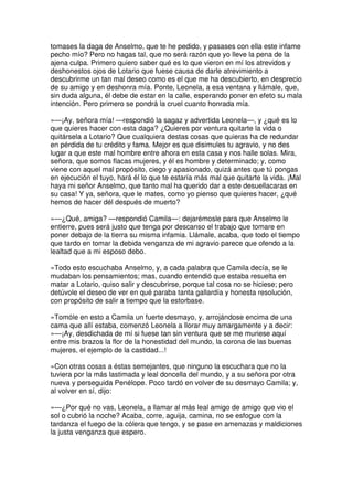 tomases la daga de Anselmo, que te he pedido, y pasases con ella este infame
pecho mío? Pero no hagas tal, que no será razón que yo lleve la pena de la
ajena culpa. Primero quiero saber qué es lo que vieron en mí los atrevidos y
deshonestos ojos de Lotario que fuese causa de darle atrevimiento a
descubrirme un tan mal deseo como es el que me ha descubierto, en desprecio
de su amigo y en deshonra mía. Ponte, Leonela, a esa ventana y llámale, que,
sin duda alguna, él debe de estar en la calle, esperando poner en efeto su mala
intención. Pero primero se pondrá la cruel cuanto honrada mía.
»—¡Ay, señora mía! —respondió la sagaz y advertida Leonela—, y ¿qué es lo
que quieres hacer con esta daga? ¿Quieres por ventura quitarte la vida o
quitársela a Lotario? Que cualquiera destas cosas que quieras ha de redundar
en pérdida de tu crédito y fama. Mejor es que disimules tu agravio, y no des
lugar a que este mal hombre entre ahora en esta casa y nos halle solas. Mira,
señora, que somos flacas mujeres, y él es hombre y determinado; y, como
viene con aquel mal propósito, ciego y apasionado, quizá antes que tú pongas
en ejecución el tuyo, hará él lo que te estaría más mal que quitarte la vida. ¡Mal
haya mi señor Anselmo, que tanto mal ha querido dar a este desuellacaras en
su casa! Y ya, señora, que le mates, como yo pienso que quieres hacer, ¿qué
hemos de hacer dél después de muerto?
»—¿Qué, amiga? —respondió Camila—: dejarémosle para que Anselmo le
entierre, pues será justo que tenga por descanso el trabajo que tomare en
poner debajo de la tierra su misma infamia. Llámale, acaba, que todo el tiempo
que tardo en tomar la debida venganza de mi agravio parece que ofendo a la
lealtad que a mi esposo debo.
»Todo esto escuchaba Anselmo, y, a cada palabra que Camila decía, se le
mudaban los pensamientos; mas, cuando entendió que estaba resuelta en
matar a Lotario, quiso salir y descubrirse, porque tal cosa no se hiciese; pero
detúvole el deseo de ver en qué paraba tanta gallardía y honesta resolución,
con propósito de salir a tiempo que la estorbase.
»Tomóle en esto a Camila un fuerte desmayo, y, arrojándose encima de una
cama que allí estaba, comenzó Leonela a llorar muy amargamente y a decir:
»—¡Ay, desdichada de mí si fuese tan sin ventura que se me muriese aquí
entre mis brazos la flor de la honestidad del mundo, la corona de las buenas
mujeres, el ejemplo de la castidad...!
»Con otras cosas a éstas semejantes, que ninguno la escuchara que no la
tuviera por la más lastimada y leal doncella del mundo, y a su señora por otra
nueva y perseguida Penélope. Poco tardó en volver de su desmayo Camila; y,
al volver en sí, dijo:
»—¿Por qué no vas, Leonela, a llamar al más leal amigo de amigo que vio el
sol o cubrió la noche? Acaba, corre, aguija, camina, no se esfogue con la
tardanza el fuego de la cólera que tengo, y se pase en amenazas y maldiciones
la justa venganza que espero.
 