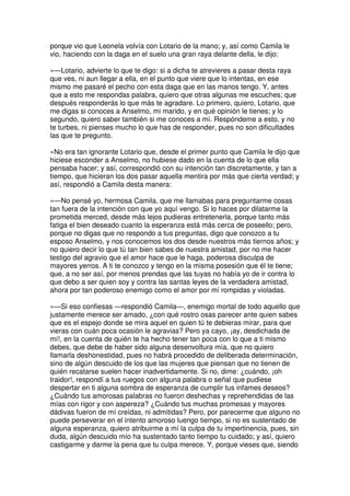 porque vio que Leonela volvía con Lotario de la mano; y, así como Camila le
vio, haciendo con la daga en el suelo una gran raya delante della, le dijo:
»—Lotario, advierte lo que te digo: si a dicha te atrevieres a pasar desta raya
que ves, ni aun llegar a ella, en el punto que viere que lo intentas, en ese
mismo me pasaré el pecho con esta daga que en las manos tengo. Y, antes
que a esto me respondas palabra, quiero que otras algunas me escuches; que
después responderás lo que más te agradare. Lo primero, quiero, Lotario, que
me digas si conoces a Anselmo, mi marido, y en qué opinión le tienes; y lo
segundo, quiero saber también si me conoces a mí. Respóndeme a esto, y no
te turbes, ni pienses mucho lo que has de responder, pues no son dificultades
las que te pregunto.
»No era tan ignorante Lotario que, desde el primer punto que Camila le dijo que
hiciese esconder a Anselmo, no hubiese dado en la cuenta de lo que ella
pensaba hacer; y así, correspondió con su intención tan discretamente, y tan a
tiempo, que hicieran los dos pasar aquella mentira por más que cierta verdad; y
así, respondió a Camila desta manera:
»—No pensé yo, hermosa Camila, que me llamabas para preguntarme cosas
tan fuera de la intención con que yo aquí vengo. Si lo haces por dilatarme la
prometida merced, desde más lejos pudieras entretenerla, porque tanto más
fatiga el bien deseado cuanto la esperanza está más cerca de poseello; pero,
porque no digas que no respondo a tus preguntas, digo que conozco a tu
esposo Anselmo, y nos conocemos los dos desde nuestros más tiernos años; y
no quiero decir lo que tú tan bien sabes de nuestra amistad, por no me hacer
testigo del agravio que el amor hace que le haga, poderosa disculpa de
mayores yerros. A ti te conozco y tengo en la misma posesión que él te tiene;
que, a no ser así, por menos prendas que las tuyas no había yo de ir contra lo
que debo a ser quien soy y contra las santas leyes de la verdadera amistad,
ahora por tan poderoso enemigo como el amor por mí rompidas y violadas.
»—Si eso confiesas —respondió Camila—, enemigo mortal de todo aquello que
justamente merece ser amado, ¿con qué rostro osas parecer ante quien sabes
que es el espejo donde se mira aquel en quien tú te debieras mirar, para que
vieras con cuán poca ocasión le agravias? Pero ya cayo, ¡ay, desdichada de
mí!, en la cuenta de quién te ha hecho tener tan poca con lo que a ti mismo
debes, que debe de haber sido alguna desenvoltura mía, que no quiero
llamarla deshonestidad, pues no habrá procedido de deliberada determinación,
sino de algún descuido de los que las mujeres que piensan que no tienen de
quién recatarse suelen hacer inadvertidamente. Si no, dime: ¿cuándo, ¡oh
traidor!, respondí a tus ruegos con alguna palabra o señal que pudiese
despertar en ti alguna sombra de esperanza de cumplir tus infames deseos?
¿Cuándo tus amorosas palabras no fueron deshechas y reprehendidas de las
mías con rigor y con aspereza? ¿Cuándo tus muchas promesas y mayores
dádivas fueron de mí creídas, ni admitidas? Pero, por parecerme que alguno no
puede perseverar en el intento amoroso luengo tiempo, si no es sustentado de
alguna esperanza, quiero atribuirme a mí la culpa de tu impertinencia, pues, sin
duda, algún descuido mío ha sustentado tanto tiempo tu cuidado; y así, quiero
castigarme y darme la pena que tu culpa merece. Y, porque vieses que, siendo
 