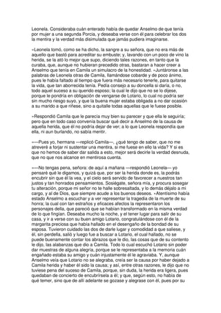 Leonela. Consideraba cuán enterado había de quedar Anselmo de que tenía
por mujer a una segunda Porcia, y deseaba verse con él para celebrar los dos
la mentira y la verdad más disimulada que jamás pudiera imaginarse.
»Leonela tomó, como se ha dicho, la sangre a su señora, que no era más de
aquello que bastó para acreditar su embuste; y, lavando con un poco de vino la
herida, se la ató lo mejor que supo, diciendo tales razones, en tanto que la
curaba, que, aunque no hubieran precedido otras, bastaran a hacer creer a
Anselmo que tenía en Camila un simulacro de la honestidad. »Juntáronse a las
palabras de Leonela otras de Camila, llamándose cobarde y de poco ánimo,
pues le había faltado al tiempo que fuera más necesario tenerle, para quitarse
la vida, que tan aborrecida tenía. Pedía consejo a su doncella si daría, o no,
todo aquel suceso a su querido esposo; la cual le dijo que no se lo dijese,
porque le pondría en obligación de vengarse de Lotario, lo cual no podría ser
sin mucho riesgo suyo, y que la buena mujer estaba obligada a no dar ocasión
a su marido a que riñese, sino a quitalle todas aquellas que le fuese posible.
»Respondió Camila que le parecía muy bien su parecer y que ella le seguiría;
pero que en todo caso convenía buscar qué decir a Anselmo de la causa de
aquella herida, que él no podría dejar de ver; a lo que Leonela respondía que
ella, ni aun burlando, no sabía mentir.
»—Pues yo, hermana —replicó Camila—, ¿qué tengo de saber, que no me
atreveré a forjar ni sustentar una mentira, si me fuese en ello la vida? Y si es
que no hemos de saber dar salida a esto, mejor será decirle la verdad desnuda,
que no que nos alcance en mentirosa cuenta.
»—No tengas pena, señora: de aquí a mañana —respondió Leonela— yo
pensaré qué le digamos, y quizá que, por ser la herida donde es, la podrás
encubrir sin que él la vea, y el cielo será servido de favorecer a nuestros tan
justos y tan honrados pensamientos. Sosiégate, señora mía, y procura sosegar
tu alteración, porque mi señor no te halle sobresaltada, y lo demás déjalo a mi
cargo, y al de Dios, que siempre acude a los buenos deseos. »Atentísimo había
estado Anselmo a escuchar y a ver representar la tragedia de la muerte de su
honra; la cual con tan estraños y eficaces afectos la representaron los
personajes della, que pareció que se habían transformado en la misma verdad
de lo que fingían. Deseaba mucho la noche, y el tener lugar para salir de su
casa, y ir a verse con su buen amigo Lotario, congratulándose con él de la
margarita preciosa que había hallado en el desengaño de la bondad de su
esposa. Tuvieron cuidado las dos de darle lugar y comodidad a que saliese, y
él, sin perdella, salió y luego fue a buscar a Lotario, el cual hallado, no se
puede buenamente contar los abrazos que le dio, las cosas que de su contento
le dijo, las alabanzas que dio a Camila. Todo lo cual escuchó Lotario sin poder
dar muestras de alguna alegría, porque se le representaba a la memoria cuán
engañado estaba su amigo y cuán injustamente él le agraviaba. Y, aunque
Anselmo veía que Lotario no se alegraba, creía ser la causa por haber dejado a
Camila herida y haber él sido la causa; y así, entre otras razones, le dijo que no
tuviese pena del suceso de Camila, porque, sin duda, la herida era ligera, pues
quedaban de concierto de encubrírsela a él; y que, según esto, no había de
qué temer, sino que de allí adelante se gozase y alegrase con él, pues por su
 