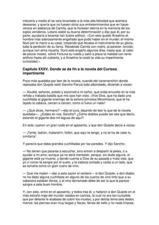 industria y medio él se veía levantado a la más alta felicidad que acertara
desearse, y quería que no fuesen otros sus entretenimientos que en hacer
versos en alabanza de Camila, que la hiciesen eterna en la memoria de los
siglos venideros. Lotario alabó su buena determinación y dijo que él, por su
parte, ayudaría a levantar tan ilustre edificio. »Con esto quedó Anselmo el
hombre más sabrosamente engañado que pudo haber en el mundo: él mismo
llevó por la mano a su casa, creyendo que llevaba el instrumento de su gloria,
toda la perdición de su fama. Recebíale Camila con rostro, al parecer, torcido,
aunque con alma risueña. Duró este engaño algunos días, hasta que, al cabo
de pocos meses, volvió Fortuna su rueda y salió a plaza la maldad con tanto
artificio hasta allí cubierta, y a Anselmo le costó la vida su impertinente
curiosidad.»
Capítulo XXXV. Donde se da fin a la novela del Curioso
impertinente
Poco más quedaba por leer de la novela, cuando del caramanchón donde
reposaba don Quijote salió Sancho Panza todo alborotado, diciendo a voces:
— Acudid, señores, presto y socorred a mi señor, que anda envuelto en la más
reñida y trabada batalla que mis ojos han visto. ¡Vive Dios, que ha dado una
cuchillada al gigante enemigo de la señora princesa Micomicona, que le ha
tajado la cabeza, cercen a cercen, como si fuera un nabo!
— ¿Qué dices, hermano? —dijo el cura, dejando de leer lo que de la novela
quedaba—. ¿Estáis en vos, Sancho? ¿Cómo diablos puede ser eso que decís,
estando el gigante dos mil leguas de aquí?
En esto, oyeron un gran ruido en el aposento, y que don Quijote decía a voces:
— ¡Tente, ladrón, malandrín, follón, que aquí te tengo, y no te ha de valer tu
cimitarra!
Y parecía que daba grandes cuchilladas por las paredes. Y dijo Sancho:
— No tienen que pararse a escuchar, sino entren a despartir la pelea, o a
ayudar a mi amo; aunque ya no será menester, porque, sin duda alguna, el
gigante está ya muerto, y dando cuenta a Dios de su pasada y mala vida, que
yo vi correr la sangre por el suelo, y la cabeza cortada y caída a un lado, que
es tamaña como un gran cuero de vino.
— Que me maten —dijo a esta sazón el ventero— si don Quijote, o don diablo,
no ha dado alguna cuchillada en alguno de los cueros de vino tinto que a su
cabecera estaban llenos, y el vino derramado debe de ser lo que le parece
sangre a este buen hombre.
Y, con esto, entró en el aposento, y todos tras él, y hallaron a don Quijote en el
más estraño traje del mundo: estaba en camisa, la cual no era tan cumplida
que por delante le acabase de cubrir los muslos, y por detrás tenía seis dedos
menos; las piernas eran muy largas y flacas, llenas de vello y no nada limpias;
 