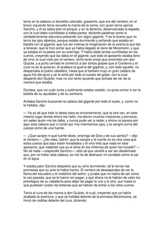 tenía en la cabeza un bonetillo colorado, grasiento, que era del ventero; en el
brazo izquierdo tenía revuelta la manta de la cama, con quien tenía ojeriza
Sancho, y él se sabía bien el porqué; y en la derecha, desenvainada la espada,
con la cual daba cuchilladas a todas partes, diciendo palabras como si
verdaderamente estuviera peleando con algún gigante. Y es lo bueno que no
tenía los ojos abiertos, porque estaba durmiendo y soñando que estaba en
batalla con el gigante; que fue tan intensa la imaginación de la aventura que iba
a fenecer, que le hizo soñar que ya había llegado al reino de Micomicón, y que
ya estaba en la pelea con su enemigo. Y había dado tantas cuchilladas en los
cueros, creyendo que las daba en el gigante, que todo el aposento estaba lleno
de vino; lo cual visto por el ventero, tomó tanto enojo que arremetió con don
Quijote, y a puño cerrado le comenzó a dar tantos golpes que si Cardenio y el
cura no se le quitaran, él acabara la guerra del gigante; y, con todo aquello, no
despertaba el pobre caballero, hasta que el barbero trujo un gran caldero de
agua fría del pozo y se le echó por todo el cuerpo de golpe, con lo cual
despertó don Quijote; mas no con tanto acuerdo que echase de ver de la
manera que estaba.
Dorotea, que vio cuán corta y sotilmente estaba vestido, no quiso entrar a ver la
batalla de su ayudador y de su contrario.
Andaba Sancho buscando la cabeza del gigante por todo el suelo, y, como no
la hallaba, dijo:
— Ya yo sé que todo lo desta casa es encantamento; que la otra vez, en este
mesmo lugar donde ahora me hallo, me dieron muchos mojicones y porrazos,
sin saber quién me los daba, y nunca pude ver a nadie; y ahora no parece por
aquí esta cabeza que vi cortar por mis mismísimos ojos, y la sangre corría del
cuerpo como de una fuente.
— ¿Qué sangre ni qué fuente dices, enemigo de Dios y de sus santos? —dijo
el ventero—. ¿No vees, ladrón, que la sangre y la fuente no es otra cosa que
estos cueros que aquí están horadados y el vino tinto que nada en este
aposento, que nadando vea yo el alma en los infiernos de quien los horadó? —
No sé nada —respondió Sancho—; sólo sé que vendré a ser tan desdichado
que, por no hallar esta cabeza, se me ha de deshacer mi condado como la sal
en el agua.
Y estaba peor Sancho despierto que su amo durmiendo: tal le tenían las
promesas que su amo le había hecho. El ventero se desesperaba de ver la
flema del escudero y el maleficio del señor, y juraba que no había de ser como
la vez pasada, que se le fueron sin pagar; y que ahora no le habían de valer los
previlegios de su caballería para dejar de pagar lo uno y lo otro, aun hasta lo
que pudiesen costar las botanas que se habían de echar a los rotos cueros.
Tenía el cura de las manos a don Quijote, el cual, creyendo que ya había
acabado la aventura, y que se hallaba delante de la princesa Micomicona, se
hincó de rodillas delante del cura, diciendo:
 