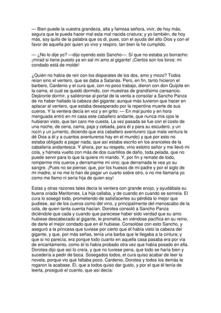 — Bien puede la vuestra grandeza, alta y famosa señora, vivir, de hoy más,
segura que le pueda hacer mal esta mal nacida criatura; y yo también, de hoy
más, soy quito de la palabra que os di, pues, con el ayuda del alto Dios y con el
favor de aquella por quien yo vivo y respiro, tan bien la he cumplido.
— ¿No lo dije yo? —dijo oyendo esto Sancho—. Sí que no estaba yo borracho:
¡mirad si tiene puesto ya en sal mi amo al gigante! ¡Ciertos son los toros: mi
condado está de molde!
¿Quién no había de reír con los disparates de los dos, amo y mozo? Todos
reían sino el ventero, que se daba a Satanás. Pero, en fin, tanto hicieron el
barbero, Cardenio y el cura que, con no poco trabajo, dieron con don Quijote en
la cama, el cual se quedó dormido, con muestras de grandísimo cansancio.
Dejáronle dormir, y saliéronse al portal de la venta a consolar a Sancho Panza
de no haber hallado la cabeza del gigante; aunque más tuvieron que hacer en
aplacar al ventero, que estaba desesperado por la repentina muerte de sus
cueros. Y la ventera decía en voz y en grito: — En mal punto y en hora
menguada entró en mi casa este caballero andante, que nunca mis ojos le
hubieran visto, que tan caro me cuesta. La vez pasada se fue con el costo de
una noche, de cena, cama, paja y cebada, para él y para su escudero, y un
rocín y un jumento, diciendo que era caballero aventurero (que mala ventura le
dé Dios a él y a cuantos aventureros hay en el mundo) y que por esto no
estaba obligado a pagar nada, que así estaba escrito en los aranceles de la
caballería andantesca. Y ahora, por su respeto, vino estotro señor y me llevó mi
cola, y hámela vuelto con más de dos cuartillos de daño, toda pelada, que no
puede servir para lo que la quiere mi marido. Y, por fin y remate de todo,
romperme mis cueros y derramarme mi vino; que derramada le vea yo su
sangre. ¡Pues no se piense; que, por los huesos de mi padre y por el siglo de
mi madre, si no me lo han de pagar un cuarto sobre otro, o no me llamaría yo
como me llamo ni sería hija de quien soy!
Estas y otras razones tales decía la ventera con grande enojo, y ayudábala su
buena criada Maritornes. La hija callaba, y de cuando en cuando se sonreía. El
cura lo sosegó todo, prometiendo de satisfacerles su pérdida lo mejor que
pudiese, así de los cueros como del vino, y principalmente del menoscabo de la
cola, de quien tanta cuenta hacían. Dorotea consoló a Sancho Panza
diciéndole que cada y cuando que pareciese haber sido verdad que su amo
hubiese descabezado al gigante, le prometía, en viéndose pacífica en su reino,
de darle el mejor condado que en él hubiese. Consolóse con esto Sancho, y
aseguró a la princesa que tuviese por cierto que él había visto la cabeza del
gigante, y que, por más señas, tenía una barba que le llegaba a la cintura; y
que si no parecía, era porque todo cuanto en aquella casa pasaba era por vía
de encantamento, como él lo había probado otra vez que había posado en ella.
Dorotea dijo que así lo creía, y que no tuviese pena, que todo se haría bien y
sucedería a pedir de boca. Sosegados todos, el cura quiso acabar de leer la
novela, porque vio que faltaba poco. Cardenio, Dorotea y todos los demás le
rogaron la acabase. Él, que a todos quiso dar gusto, y por el que él tenía de
leerla, prosiguió el cuento, que así decía:
 