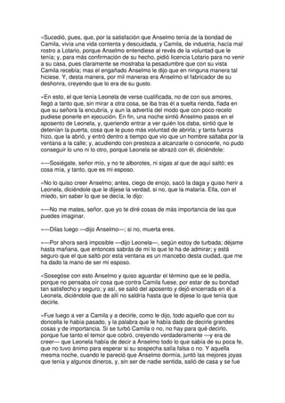 «Sucedió, pues, que, por la satisfación que Anselmo tenía de la bondad de
Camila, vivía una vida contenta y descuidada, y Camila, de industria, hacía mal
rostro a Lotario, porque Anselmo entendiese al revés de la voluntad que le
tenía; y, para más confirmación de su hecho, pidió licencia Lotario para no venir
a su casa, pues claramente se mostraba la pesadumbre que con su vista
Camila recebía; mas el engañado Anselmo le dijo que en ninguna manera tal
hiciese. Y, desta manera, por mil maneras era Anselmo el fabricador de su
deshonra, creyendo que lo era de su gusto.
»En esto, el que tenía Leonela de verse cualificada, no de con sus amores,
llegó a tanto que, sin mirar a otra cosa, se iba tras él a suelta rienda, fiada en
que su señora la encubría, y aun la advertía del modo que con poco recelo
pudiese ponerle en ejecución. En fin, una noche sintió Anselmo pasos en el
aposento de Leonela, y, queriendo entrar a ver quién los daba, sintió que le
detenían la puerta, cosa que le puso más voluntad de abrirla; y tanta fuerza
hizo, que la abrió, y entró dentro a tiempo que vio que un hombre saltaba por la
ventana a la calle; y, acudiendo con presteza a alcanzarle o conocerle, no pudo
conseguir lo uno ni lo otro, porque Leonela se abrazó con él, diciéndole:
»—Sosiégate, señor mío, y no te alborotes, ni sigas al que de aquí saltó; es
cosa mía, y tanto, que es mi esposo.
»No lo quiso creer Anselmo; antes, ciego de enojo, sacó la daga y quiso herir a
Leonela, diciéndole que le dijese la verdad, si no, que la mataría. Ella, con el
miedo, sin saber lo que se decía, le dijo:
»—No me mates, señor, que yo te diré cosas de más importancia de las que
puedes imaginar.
»—Dilas luego —dijo Anselmo—; si no, muerta eres.
»—Por ahora será imposible —dijo Leonela—, según estoy de turbada; déjame
hasta mañana, que entonces sabrás de mí lo que te ha de admirar; y está
seguro que el que saltó por esta ventana es un mancebo desta ciudad, que me
ha dado la mano de ser mi esposo.
»Sosegóse con esto Anselmo y quiso aguardar el término que se le pedía,
porque no pensaba oír cosa que contra Camila fuese, por estar de su bondad
tan satisfecho y seguro; y así, se salió del aposento y dejó encerrada en él a
Leonela, diciéndole que de allí no saldría hasta que le dijese lo que tenía que
decirle.
»Fue luego a ver a Camila y a decirle, como le dijo, todo aquello que con su
doncella le había pasado, y la palabra que le había dado de decirle grandes
cosas y de importancia. Si se turbó Camila o no, no hay para qué decirlo,
porque fue tanto el temor que cobró, creyendo verdaderamente —y era de
creer— que Leonela había de decir a Anselmo todo lo que sabía de su poca fe,
que no tuvo ánimo para esperar si su sospecha salía falsa o no. Y aquella
mesma noche, cuando le pareció que Anselmo dormía, juntó las mejores joyas
que tenía y algunos dineros, y, sin ser de nadie sentida, salió de casa y se fue
 