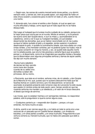— Según eso, las camas de vuestra merced serán duras peñas, y su dormir,
siempre velar; y siendo así, bien se puede apear, con seguridad de hallar en
esta choza ocasión y ocasiones para no dormir en todo un año, cuanto más en
una noche.
Y, diciendo esto, fue a tener el estribo a don Quijote, el cual se apeó con
mucha dificultad y trabajo, como aquel que en todo aquel día no se había
desayunado.
Dijo luego al huésped que le tuviese mucho cuidado de su caballo, porque era
la mejor pieza que comía pan en el mundo. Miróle el ventero, y no le pareció
tan bueno como don Quijote decía, ni aun la mitad; y, acomodándole en la
caballeriza, volvió a ver lo que su huésped mandaba, al cual estaban
desarmando las doncellas, que ya se habían reconciliado con él; las cuales,
aunque le habían quitado el peto y el espaldar, jamás supieron ni pudieron
desencajarle la gola, ni quitalle la contrahecha celada, que traía atada con unas
cintas verdes, y era menester cortarlas, por no poderse quitar los ñudos; mas él
no lo quiso consentir en ninguna manera, y así, se quedó toda aquella noche
con la celada puesta, que era la más graciosa y estraña figura que se pudiera
pensar; y, al desarmarle, como él se imaginaba que aquellas traídas y llevadas
que le desarmaban eran algunas principales señoras y damas de aquel castillo,
les dijo con mucho donaire:
-Nunca fuera caballero
de damas tan bien servido
como fuera don Quijote
cuando de su aldea vino:
doncellas curaban dél;
princesas, del su rocino,
o Rocinante, que éste es el nombre, señoras mías, de mi caballo, y don Quijote
de la Mancha el mío; que, puesto que no quisiera descubrirme fasta que las
fazañas fechas en vuestro servicio y pro me descubrieran, la fuerza de
acomodar al propósito presente este romance viejo de Lanzarote ha sido causa
que sepáis mi nombre antes de toda sazón; pero, tiempo vendrá en que las
vuestras señorías me manden y yo obedezca, y el valor de mi brazo descubra
el deseo que tengo de serviros.
Las mozas, que no estaban hechas a oír semejantes retóricas, no respondían
palabra; sólo le preguntaron si quería comer alguna cosa.
— Cualquiera yantaría yo —respondió don Quijote—, porque, a lo que
entiendo, me haría mucho al caso.
A dicha, acertó a ser viernes aquel día, y no había en toda la venta sino unas
raciones de un pescado que en Castilla llaman abadejo, y en Andalucía
bacallao, y en otras partes curadillo, y en otras truchuela. Preguntáronle si por
ventura comería su merced truchuela, que no había otro pescado que dalle a
comer.
 