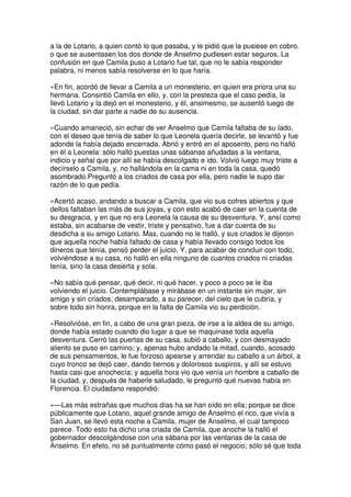 a la de Lotario, a quien contó lo que pasaba, y le pidió que la pusiese en cobro,
o que se ausentasen los dos donde de Anselmo pudiesen estar seguros. La
confusión en que Camila puso a Lotario fue tal, que no le sabía responder
palabra, ni menos sabía resolverse en lo que haría.
»En fin, acordó de llevar a Camila a un monesterio, en quien era priora una su
hermana. Consintió Camila en ello, y, con la presteza que el caso pedía, la
llevó Lotario y la dejó en el monesterio, y él, ansimesmo, se ausentó luego de
la ciudad, sin dar parte a nadie de su ausencia.
»Cuando amaneció, sin echar de ver Anselmo que Camila faltaba de su lado,
con el deseo que tenía de saber lo que Leonela quería decirle, se levantó y fue
adonde la había dejado encerrada. Abrió y entró en el aposento, pero no halló
en él a Leonela: sólo halló puestas unas sábanas añudadas a la ventana,
indicio y señal que por allí se había descolgado e ido. Volvió luego muy triste a
decírselo a Camila, y, no hallándola en la cama ni en toda la casa, quedó
asombrado.Preguntó a los criados de casa por ella, pero nadie le supo dar
razón de lo que pedía.
»Acertó acaso, andando a buscar a Camila, que vio sus cofres abiertos y que
dellos faltaban las más de sus joyas, y con esto acabó de caer en la cuenta de
su desgracia, y en que no era Leonela la causa de su desventura. Y, ansí como
estaba, sin acabarse de vestir, triste y pensativo, fue a dar cuenta de su
desdicha a su amigo Lotario. Mas, cuando no le halló, y sus criados le dijeron
que aquella noche había faltado de casa y había llevado consigo todos los
dineros que tenía, pensó perder el juicio. Y, para acabar de concluir con todo,
volviéndose a su casa, no halló en ella ninguno de cuantos criados ni criadas
tenía, sino la casa desierta y sola.
»No sabía qué pensar, qué decir, ni qué hacer, y poco a poco se le iba
volviendo el juicio. Contemplábase y mirábase en un instante sin mujer, sin
amigo y sin criados; desamparado, a su parecer, del cielo que le cubría, y
sobre todo sin honra, porque en la falta de Camila vio su perdición.
»Resolvióse, en fin, a cabo de una gran pieza, de irse a la aldea de su amigo,
donde había estado cuando dio lugar a que se maquinase toda aquella
desventura. Cerró las puertas de su casa, subió a caballo, y con desmayado
aliento se puso en camino; y, apenas hubo andado la mitad, cuando, acosado
de sus pensamientos, le fue forzoso apearse y arrendar su caballo a un árbol, a
cuyo tronco se dejó caer, dando tiernos y dolorosos suspiros, y allí se estuvo
hasta casi que anochecía; y aquella hora vio que venía un hombre a caballo de
la ciudad, y, después de haberle saludado, le preguntó qué nuevas había en
Florencia. El ciudadano respondió:
»—Las más estrañas que muchos días ha se han oído en ella; porque se dice
públicamente que Lotario, aquel grande amigo de Anselmo el rico, que vivía a
San Juan, se llevó esta noche a Camila, mujer de Anselmo, el cual tampoco
parece. Todo esto ha dicho una criada de Camila, que anoche la halló el
gobernador descolgándose con una sábana por las ventanas de la casa de
Anselmo. En efeto, no sé puntualmente cómo pasó el negocio; sólo sé que toda
 