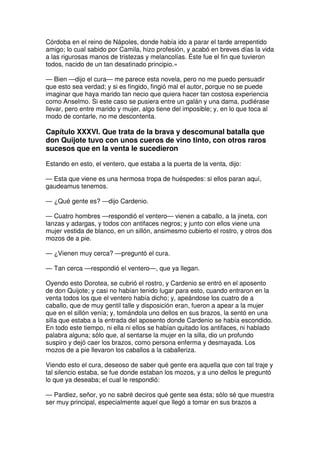 Córdoba en el reino de Nápoles, donde había ido a parar el tarde arrepentido
amigo; lo cual sabido por Camila, hizo profesión, y acabó en breves días la vida
a las rigurosas manos de tristezas y melancolías. Éste fue el fin que tuvieron
todos, nacido de un tan desatinado principio.»
— Bien —dijo el cura— me parece esta novela, pero no me puedo persuadir
que esto sea verdad; y si es fingido, fingió mal el autor, porque no se puede
imaginar que haya marido tan necio que quiera hacer tan costosa experiencia
como Anselmo. Si este caso se pusiera entre un galán y una dama, pudiérase
llevar, pero entre marido y mujer, algo tiene del imposible; y, en lo que toca al
modo de contarle, no me descontenta.
Capítulo XXXVI. Que trata de la brava y descomunal batalla que
don Quijote tuvo con unos cueros de vino tinto, con otros raros
sucesos que en la venta le sucedieron
Estando en esto, el ventero, que estaba a la puerta de la venta, dijo:
— Esta que viene es una hermosa tropa de huéspedes: si ellos paran aquí,
gaudeamus tenemos.
— ¿Qué gente es? —dijo Cardenio.
— Cuatro hombres —respondió el ventero— vienen a caballo, a la jineta, con
lanzas y adargas, y todos con antifaces negros; y junto con ellos viene una
mujer vestida de blanco, en un sillón, ansimesmo cubierto el rostro, y otros dos
mozos de a pie.
— ¿Vienen muy cerca? —preguntó el cura.
— Tan cerca —respondió el ventero—, que ya llegan.
Oyendo esto Dorotea, se cubrió el rostro, y Cardenio se entró en el aposento
de don Quijote; y casi no habían tenido lugar para esto, cuando entraron en la
venta todos los que el ventero había dicho; y, apeándose los cuatro de a
caballo, que de muy gentil talle y disposición eran, fueron a apear a la mujer
que en el sillón venía; y, tomándola uno dellos en sus brazos, la sentó en una
silla que estaba a la entrada del aposento donde Cardenio se había escondido.
En todo este tiempo, ni ella ni ellos se habían quitado los antifaces, ni hablado
palabra alguna; sólo que, al sentarse la mujer en la silla, dio un profundo
suspiro y dejó caer los brazos, como persona enferma y desmayada. Los
mozos de a pie llevaron los caballos a la caballeriza.
Viendo esto el cura, deseoso de saber qué gente era aquella que con tal traje y
tal silencio estaba, se fue donde estaban los mozos, y a uno dellos le preguntó
lo que ya deseaba; el cual le respondió:
— Pardiez, señor, yo no sabré deciros qué gente sea ésta; sólo sé que muestra
ser muy principal, especialmente aquel que llegó a tomar en sus brazos a
 