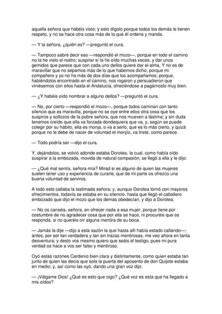 aquella señora que habéis visto; y esto dígolo porque todos los demás le tienen
respeto, y no se hace otra cosa más de la que él ordena y manda.
— Y la señora, ¿quién es? —preguntó el cura.
— Tampoco sabré decir eso —respondió el mozo—, porque en todo el camino
no la he visto el rostro; suspirar sí la he oído muchas veces, y dar unos
gemidos que parece que con cada uno dellos quiere dar el alma. Y no es de
maravillar que no sepamos más de lo que habemos dicho, porque mi
compañero y yo no ha más de dos días que los acompañamos; porque,
habiéndolos encontrado en el camino, nos rogaron y persuadieron que
viniésemos con ellos hasta el Andalucía, ofreciéndose a pagárnoslo muy bien.
— ¿Y habéis oído nombrar a alguno dellos? —preguntó el cura.
— No, por cierto —respondió el mozo—, porque todos caminan con tanto
silencio que es maravilla, porque no se oye entre ellos otra cosa que los
suspiros y sollozos de la pobre señora, que nos mueven a lástima; y sin duda
tenemos creído que ella va forzada dondequiera que va, y, según se puede
colegir por su hábito, ella es monja, o va a serlo, que es lo más cierto, y quizá
porque no le debe de nacer de voluntad el monjío, va triste, como parece.
— Todo podría ser —dijo el cura.
Y, dejándolos, se volvió adonde estaba Dorotea, la cual, como había oído
suspirar a la embozada, movida de natural compasión, se llegó a ella y le dijo:
— ¿Qué mal sentís, señora mía? Mirad si es alguno de quien las mujeres
suelen tener uso y experiencia de curarle, que de mi parte os ofrezco una
buena voluntad de serviros.
A todo esto callaba la lastimada señora; y, aunque Dorotea tornó con mayores
ofrecimientos, todavía se estaba en su silencio, hasta que llegó el caballero
embozado que dijo el mozo que los demás obedecían, y dijo a Dorotea:
— No os canséis, señora, en ofrecer nada a esa mujer, porque tiene por
costumbre de no agradecer cosa que por ella se hace, ni procuréis que os
responda, si no queréis oír alguna mentira de su boca.
— Jamás la dije —dijo a esta sazón la que hasta allí había estado callando—;
antes, por ser tan verdadera y tan sin trazas mentirosas, me veo ahora en tanta
desventura; y desto vos mesmo quiero que seáis el testigo, pues mi pura
verdad os hace a vos ser falso y mentiroso.
Oyó estas razones Cardenio bien clara y distintamente, como quien estaba tan
junto de quien las decía que sola la puerta del aposento de don Quijote estaba
en medio; y, así como las oyó, dando una gran voz dijo:
— ¡Válgame Dios! ¿Qué es esto que oigo? ¿Qué voz es esta que ha llegado a
mis oídos?
 
