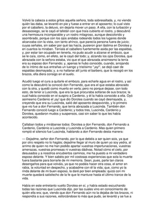 Volvió la cabeza a estos gritos aquella señora, toda sobresaltada, y, no viendo
quién las daba, se levantó en pie y fuese a entrar en el aposento; lo cual visto
por el caballero, la detuvo, sin dejarla mover un paso. A ella, con la turbación y
desasosiego, se le cayó el tafetán con que traía cubierto el rostro, y descubrió
una hermosura incomparable y un rostro milagroso, aunque descolorido y
asombrado, porque con los ojos andaba rodeando todos los lugares donde
alcanzaba con la vista, con tanto ahínco, que parecía persona fuera de juicio;
cuyas señales, sin saber por qué las hacía, pusieron gran lástima en Dorotea y
en cuantos la miraban. Teníala el caballero fuertemente asida por las espaldas,
y, por estar tan ocupado en tenerla, no pudo acudir a alzarse el embozo, que
se le caía, como, en efeto, se le cayó del todo; y, alzando los ojos Dorotea, que
abrazada con la señora estaba, vio que el que abrazada ansimesmo la tenía
era su esposo don Fernando; y, apenas le hubo conocido, cuando, arrojando
de lo íntimo de sus entrañas un luengo y tristísimo ''¡ay!'', se dejó caer de
espaldas desmayada; y, a no hallarse allí junto el barbero, que la recogió en los
brazos, ella diera consigo en el suelo.
Acudió luego el cura a quitarle el embozo, para echarle agua en el rostro, y así
como la descubrió la conoció don Fernando, que era el que estaba abrazado
con la otra, y quedó como muerto en verla; pero no porque dejase, con todo
esto, de tener a Luscinda, que era la que procuraba soltarse de sus brazos; la
cual había conocido en el suspiro a Cardenio, y él la había conocido a ella. Oyó
asimesmo Cardenio el ¡ay! que dio Dorotea cuando se cayó desmayada, y,
creyendo que era su Luscinda, salió del aposento despavorido, y lo primero
que vio fue a don Fernando, que tenía abrazada a Luscinda. También don
Fernando conoció luego a Cardenio; y todos tres, Luscinda, Cardenio y
Dorotea, quedaron mudos y suspensos, casi sin saber lo que les había
acontecido.
Callaban todos y mirábanse todos: Dorotea a don Fernando, don Fernando a
Cardenio, Cardenio a Luscinda y Luscinda a Cardenio. Mas quien primero
rompió el silencio fue Luscinda, hablando a don Fernando desta manera:
— Dejadme, señor don Fernando, por lo que debéis a ser quien sois, ya que
por otro respeto no lo hagáis; dejadme llegar al muro de quien yo soy yedra, al
arrimo de quien no me han podido apartar vuestras importunaciones, vuestras
amenazas, vuestras promesas ni vuestras dádivas. Notad cómo el cielo, por
desusados y a nosotros encubiertos caminos, me ha puesto a mi verdadero
esposo delante. Y bien sabéis por mil costosas experiencias que sola la muerte
fuera bastante para borrarle de mi memoria. Sean, pues, parte tan claros
desengaños para que volváis, ya que no podáis hacer otra cosa, el amor en
rabia, la voluntad en despecho, y acabadme con él la vida; que, como yo la
rinda delante de mi buen esposo, la daré por bien empleada: quizá con mi
muerte quedará satisfecho de la fe que le mantuve hasta el último trance de la
vida.
Había en este entretanto vuelto Dorotea en sí, y había estado escuchando
todas las razones que Luscinda dijo, por las cuales vino en conocimiento de
quién ella era; que, viendo que don Fernando aún no la dejaba de los brazos, ni
respondía a sus razones, esforzándose lo más que pudo, se levantó y se fue a
 