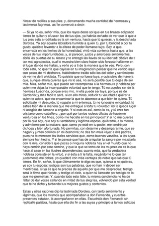 hincar de rodillas a sus pies; y, derramando mucha cantidad de hermosas y
lastimeras lágrimas, así le comenzó a decir:
— Si ya no es, señor mío, que los rayos deste sol que en tus brazos eclipsado
tienes te quitan y ofuscan los de tus ojos, ya habrás echado de ver que la que a
tus pies está arrodillada es la sin ventura, hasta que tú quieras, y la desdichada
Dorotea. Yo soy aquella labradora humilde a quien tú, por tu bondad o por tu
gusto, quisiste levantar a la alteza de poder llamarse tuya. Soy la que,
encerrada en los límites de la honestidad, vivió vida contenta hasta que, a las
voces de tus importunidades, y, al parecer, justos y amorosos sentimientos,
abrió las puertas de su recato y te entregó las llaves de su libertad: dádiva de ti
tan mal agradecida, cual lo muestra bien claro haber sido forzoso hallarme en
el lugar donde me hallas, y verte yo a ti de la manera que te veo. Pero, con
todo esto, no querría que cayese en tu imaginación pensar que he venido aquí
con pasos de mi deshonra, habiéndome traído sólo los del dolor y sentimiento
de verme de ti olvidada. Tú quisiste que yo fuese tuya, y quisístelo de manera
que, aunque ahora quieras que no lo sea, no será posible que tú dejes de ser
mío. Mira, señor mío, que puede ser recompensa a la hermosura y nobleza por
quien me dejas la incomparable voluntad que te tengo. Tú no puedes ser de la
hermosa Luscinda, porque eres mío, ni ella puede ser tuya, porque es de
Cardenio; y más fácil te será, si en ello miras, reducir tu voluntad a querer a
quien te adora, que no encaminar la que te aborrece a que bien te quiera. Tú
solicitaste mi descuido, tú rogaste a mi entereza, tú no ignoraste mi calidad, tú
sabes bien de la manera que me entregué a toda tu voluntad: no te queda lugar
ni acogida de llamarte a engaño. Y si esto es así, como lo es, y tú eres tan
cristiano como caballero, ¿por qué por tantos rodeos dilatas de hacerme
venturosa en los fines, como me heciste en los principios? Y si no me quieres
por la que soy, que soy tu verdadera y legítima esposa, quiéreme, a lo menos,
y admíteme por tu esclava; que, como yo esté en tu poder, me tendré por
dichosa y bien afortunada. No permitas, con dejarme y desampararme, que se
hagan y junten corrillos en mi deshonra; no des tan mala vejez a mis padres,
pues no lo merecen los leales servicios que, como buenos vasallos, a los tuyos
siempre han hecho. Y si te parece que has de aniquilar tu sangre por mezclarla
con la mía, considera que pocas o ninguna nobleza hay en el mundo que no
haya corrido por este camino, y que la que se toma de las mujeres no es la que
hace al caso en las ilustres decendencias; cuanto más, que la verdadera
nobleza consiste en la virtud, y si ésta a ti te falta, negándome lo que tan
justamente me debes, yo quedaré con más ventajas de noble que las que tú
tienes. En fin, señor, lo que últimamente te digo es que, quieras o no quieras,
yo soy tu esposa: testigos son tus palabras, que no han ni deben ser
mentirosas, si ya es que te precias de aquello por que me desprecias; testigo
será la firma que hiciste, y testigo el cielo, a quien tú llamaste por testigo de lo
que me prometías. Y, cuando todo esto falte, tu misma conciencia no ha de
faltar de dar voces callando en mitad de tus alegrías, volviendo por esta verdad
que te he dicho y turbando tus mejores gustos y contentos.
Estas y otras razones dijo la lastimada Dorotea, con tanto sentimiento y
lágrimas, que los mismos que acompañaban a don Fernando, y cuantos
presentes estaban, la acompañaron en ellas. Escuchóla don Fernando sin
replicalle palabra, hasta que ella dio fin a las suyas y principio a tantos sollozos
 