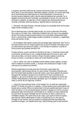 y suspiros, que bien había de ser corazón de bronce el que con muestras de
tanto dolor no se enterneciera. Mirándola estaba Luscinda, no menos lastimada
de su sentimiento que admirada de su mucha discreción y hermosura; y,
aunque quisiera llegarse a ella y decirle algunas palabras de consuelo, no la
dejaban los brazos de don Fernando, que apretada la tenían. El cual, lleno de
confusión y espanto, al cabo de un buen espacio que atentamente estuvo
mirando a Dorotea, abrió los brazos y, dejando libre a Luscinda, dijo:
— Venciste, hermosa Dorotea, venciste; porque no es posible tener ánimo para
negar tantas verdades juntas.
Con el desmayo que Luscinda había tenido, así como la dejó don Fernando,
iba a caer en el suelo; mas, hallándose Cardenio allí junto, que a las espaldas
de don Fernando se había puesto porque no le conociese, prosupuesto todo
temor y aventurando a todo riesgo, acudió a sostener a Luscinda, y, cogiéndola
entre sus brazos, le dijo:
— Si el piadoso cielo gusta y quiere que ya tengas algún descanso, leal, firme y
hermosa señora mía, en ninguna parte creo yo que le tendrás más seguro que
en estos brazos que ahora te reciben, y otro tiempo te recibieron, cuando la
fortuna quiso que pudiese llamarte mía.
A estas razones, puso Luscinda en Cardenio los ojos, y, habiendo comenzado
a conocerle, primero por la voz, y asegurándose que él era con la vista, casi
fuera de sentido y sin tener cuenta a ningún honesto respeto, le echó los
brazos al cuello, y, juntando su rostro con el de Cardenio, le dijo:
— Vos sí, señor mío, sois el verdadero dueño desta vuestra captiva, aunque
más lo impida la contraria suerte, y, aunque más amenazas le hagan a esta
vida que en la vuestra se sustenta.
Estraño espectáculo fue éste para don Fernando y para todos los
circunstantes, admirándose de tan no visto suceso. Parecióle a Dorotea que
don Fernando había perdido la color del rostro y que hacía ademán de querer
vengarse de Cardenio, porque le vio encaminar la mano a ponella en la
espada; y, así como lo pensó, con no vista presteza se abrazó con él por las
rodillas, besándoselas y teniéndole apretado, que no le dejaba mover, y, sin
cesar un punto de sus lágrimas, le decía:
— ¿Qué es lo que piensas hacer, único refugio mío, en este tan impensado
trance? Tú tienes a tus pies a tu esposa, y la que quieres que lo sea está en los
brazos de su marido. Mira si te estará bien o te será posible deshacer lo que el
cielo ha hecho, o si te convendrá querer levantar a igualar a ti mismo a la que,
pospuesto todo inconveniente, confirmada en su verdad y firmeza, delante de
tus ojos tiene los suyos, bañados de licor amoroso el rostro y pecho de su
verdadero esposo. Por quien Dios es te ruego, y por quien tú eres te suplico,
que este tan notorio desengaño no sólo no acreciente tu ira, sino que la
mengüe en tal manera, que con quietud y sosiego permitas que estos dos
amantes le tengan, sin impedimiento tuyo, todo el tiempo que el cielo quisiere
 