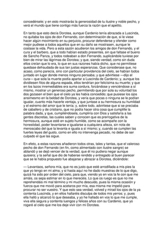 concedérsele; y en esto mostrarás la generosidad de tu ilustre y noble pecho, y
verá el mundo que tiene contigo más fuerza la razón que el apetito.
En tanto que esto decía Dorotea, aunque Cardenio tenía abrazada a Luscinda,
no quitaba los ojos de don Fernando, con determinación de que, si le viese
hacer algún movimiento en su perjuicio, procurar defenderse y ofender como
mejor pudiese a todos aquellos que en su daño se mostrasen, aunque le
costase la vida. Pero a esta sazón acudieron los amigos de don Fernando, y el
cura y el barbero, que a todo habían estado presentes, sin que faltase el bueno
de Sancho Panza, y todos rodeaban a don Fernando, suplicándole tuviese por
bien de mirar las lágrimas de Dorotea; y que, siendo verdad, como sin duda
ellos creían que lo era, lo que en sus razones había dicho, que no permitiese
quedase defraudada de sus tan justas esperanzas. Que considerase que, no
acaso, como parecía, sino con particular providencia del cielo, se habían todos
juntado en lugar donde menos ninguno pensaba; y que advirtiese —dijo el
cura— que sola la muerte podía apartar a Luscinda de Cardenio; y, aunque los
dividiesen filos de alguna espada, ellos tendrían por felicísima su muerte; y que
en los lazos inremediables era suma cordura, forzándose y venciéndose a sí
mismo, mostrar un generoso pecho, permitiendo que por sola su voluntad los
dos gozasen el bien que el cielo ya les había concedido; que pusiese los ojos
ansimesmo en la beldad de Dorotea, y vería que pocas o ninguna se le podían
igualar, cuanto más hacerle ventaja, y que juntase a su hermosura su humildad
y el estremo del amor que le tenía; y, sobre todo, advirtiese que si se preciaba
de caballero y de cristiano, que no podía hacer otra cosa que cumplille la
palabra dada, y que, cumpliéndosela, cumpliría con Dios y satisfaría a las
gentes discretas, las cuales saben y conocen que es prerrogativa de la
hermosura, aunque esté en sujeto humilde, como se acompañe con la
honestidad, poder levantarse e igualarse a cualquiera alteza, sin nota de
menoscabo del que la levanta e iguala a sí mismo; y, cuando se cumplen las
fuertes leyes del gusto, como en ello no intervenga pecado, no debe de ser
culpado el que las sigue.
En efeto, a estas razones añadieron todos otras, tales y tantas, que el valeroso
pecho de don Fernando (en fin, como alimentado con ilustre sangre) se
ablandó y se dejó vencer de la verdad, que él no pudiera negar aunque
quisiera; y la señal que dio de haberse rendido y entregado al buen parecer
que se le había propuesto fue abajarse y abrazar a Dorotea, diciéndole:
— Levantaos, señora mía, que no es justo que esté arrodillada a mis pies la
que yo tengo en mi alma; y si hasta aquí no he dado muestras de lo que digo,
quizá ha sido por orden del cielo, para que, viendo yo en vos la fe con que me
amáis, os sepa estimar en lo que merecéis. Lo que os ruego es que no me
reprehendáis mi mal término y mi mucho descuido, pues la misma ocasión y
fuerza que me movió para acetaros por mía, esa misma me impelió para
procurar no ser vuestro. Y que esto sea verdad, volved y mirad los ojos de la ya
contenta Luscinda, y en ellos hallaréis disculpa de todos mis yerros; y, pues
ella halló y alcanzó lo que deseaba, y yo he hallado en vos lo que me cumple,
viva ella segura y contenta luengos y felices años con su Cardenio, que yo
rogaré al cielo que me los deje vivir con mi Dorotea.
 