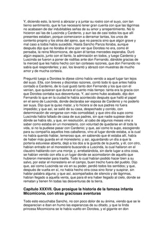 Y, diciendo esto, la tornó a abrazar y a juntar su rostro con el suyo, con tan
tierno sentimiento, que le fue necesario tener gran cuenta con que las lágrimas
no acabasen de dar indubitables señas de su amor y arrepentimiento. No lo
hicieron así las de Luscinda y Cardenio, y aun las de casi todos los que allí
presentes estaban, porque comenzaron a derramar tantas, los unos de
contento proprio y los otros del ajeno, que no parecía sino que algún grave y
mal caso a todos había sucedido. Hasta Sancho Panza lloraba, aunque
después dijo que no lloraba él sino por ver que Dorotea no era, como él
pensaba, la reina Micomicona, de quien él tantas mercedes esperaba. Duró
algún espacio, junto con el llanto, la admiración en todos, y luego Cardenio y
Luscinda se fueron a poner de rodillas ante don Fernando, dándole gracias de
la merced que les había hecho con tan corteses razones, que don Fernando no
sabía qué responderles; y así, los levantó y abrazó con muestras de mucho
amor y de mucha cortesía.
Preguntó luego a Dorotea le dijese cómo había venido a aquel lugar tan lejos
del suyo. Ella, con breves y discretas razones, contó todo lo que antes había
contado a Cardenio, de lo cual gustó tanto don Fernando y los que con él
venían, que quisieran que durara el cuento más tiempo: tanta era la gracia con
que Dorotea contaba sus desventuras. Y, así como hubo acabado, dijo don
Fernando lo que en la ciudad le había acontecido después que halló el papel
en el seno de Luscinda, donde declaraba ser esposa de Cardenio y no poderlo
ser suya. Dijo que la quiso matar, y lo hiciera si de sus padres no fuera
impedido; y que así, se salió de su casa, despechado y corrido, con
determinación de vengarse con más comodidad; y que otro día supo como
Luscinda había faltado de casa de sus padres, sin que nadie supiese decir
dónde se había ido, y que, en resolución, al cabo de algunos meses vino a
saber como estaba en un monesterio, con voluntad de quedarse en él toda la
vida, si no la pudiese pasar con Cardenio; y que, así como lo supo, escogiendo
para su compañía aquellos tres caballeros, vino al lugar donde estaba, a la cual
no había querido hablar, temeroso que, en sabiendo que él estaba allí, había
de haber más guarda en el monesterio; y así, aguardando un día a que la
portería estuviese abierta, dejó a los dos a la guarda de la puerta, y él, con otro,
habían entrado en el monesterio buscando a Luscinda, la cual hallaron en el
claustro hablando con una monja; y, arrebatándola, sin darle lugar a otra cosa,
se habían venido con ella a un lugar donde se acomodaron de aquello que
hubieron menester para traella. Todo lo cual habían podido hacer bien a su
salvo, por estar el monesterio en el campo, buen trecho fuera del pueblo. Dijo
que, así como Luscinda se vio en su poder, perdió todos los sentidos; y que,
después de vuelta en sí, no había hecho otra cosa sino llorar y suspirar, sin
hablar palabra alguna; y que así, acompañados de silencio y de lágrimas,
habían llegado a aquella venta, que para él era haber llegado al cielo, donde se
rematan y tienen fin todas las desventuras de la tierra.
Capítulo XXXVII. Que prosigue la historia de la famosa infanta
Micomicona, con otras graciosas aventuras
Todo esto escuchaba Sancho, no con poco dolor de su ánima, viendo que se le
desparecían e iban en humo las esperanzas de su ditado, y que la linda
princesa Micomicona se le había vuelto en Dorotea, y el gigante en don
 