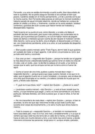 Fernando, y su amo se estaba durmiendo a sueño suelto, bien descuidado de
todo lo sucedido. No se podía asegurar Dorotea si era soñado el bien que
poseía. Cardenio estaba en el mismo pensamiento, y el de Luscinda corría por
la misma cuenta. Don Fernando daba gracias al cielo por la merced recebida y
haberle sacado de aquel intricado laberinto, donde se hallaba tan a pique de
perder el crédito y el alma; y, finalmente, cuantos en la venta estaban, estaban
contentos y gozosos del buen suceso que habían tenido tan trabados y
desesperados negocios.
Todo lo ponía en su punto el cura, como discreto, y a cada uno daba el
parabién del bien alcanzado; pero quien más jubilaba y se contentaba era la
ventera, por la promesa que Cardenio y el cura le habían hecho de pagalle
todos los daños e intereses que por cuenta de don Quijote le hubiesen venido.
Sólo Sancho, como ya se ha dicho, era el afligido, el desventurado y el triste; y
así, con malencónico semblante, entró a su amo, el cual acababa de despertar,
a quien dijo:
— Bien puede vuestra merced, señor Triste Figura, dormir todo lo que quisiere,
sin cuidado de matar a ningún gigante, ni de volver a la princesa su reino: que
ya todo está hecho y concluido.
— Eso creo yo bien —respondió don Quijote—, porque he tenido con el gigante
la más descomunal y desaforada batalla que pienso tener en todos los días de
mi vida; y de un revés, ¡zas!, le derribé la cabeza en el suelo, y fue tanta la
sangre que le salió, que los arroyos corrían por la tierra como si fueran de
agua.
— Como si fueran de vino tinto, pudiera vuestra merced decir mejor —
respondió Sancho—, porque quiero que sepa vuestra merced, si es que no lo
sabe, que el gigante muerto es un cuero horadado, y la sangre, seis arrobas de
vino tinto que encerraba en su vientre; y la cabeza cortada es la puta que me
parió, y llévelo todo Satanás.
— Y ¿qué es lo que dices, loco? —replicó don Quijote—. ¿Estás en tu seso?
— Levántese vuestra merced —dijo Sancho—, y verá el buen recado que ha
hecho, y lo que tenemos que pagar; y verá a la reina convertida en una dama
particular, llamada Dorotea, con otros sucesos que, si cae en ellos, le han de
admirar.
— No me maravillaría de nada deso —replicó don Quijote—, porque, si bien te
acuerdas, la otra vez que aquí estuvimos te dije yo que todo cuanto aquí
sucedía eran cosas de encantamento, y no sería mucho que ahora fuese lo
mesmo.
— Todo lo creyera yo —respondió Sancho—, si también mi manteamiento
fuera cosa dese jaez, mas no lo fue, sino real y verdaderamente; y vi yo que el
ventero que aquí está hoy día tenía del un cabo de la manta, y me empujaba
hacia el cielo con mucho donaire y brío, y con tanta risa como fuerza; y donde
interviene conocerse las personas, tengo para mí, aunque simple y pecador,
 