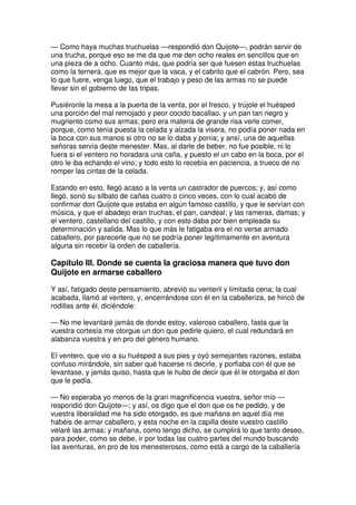 — Como haya muchas truchuelas —respondió don Quijote—, podrán servir de
una trucha, porque eso se me da que me den ocho reales en sencillos que en
una pieza de a ocho. Cuanto más, que podría ser que fuesen estas truchuelas
como la ternera, que es mejor que la vaca, y el cabrito que el cabrón. Pero, sea
lo que fuere, venga luego, que el trabajo y peso de las armas no se puede
llevar sin el gobierno de las tripas.
Pusiéronle la mesa a la puerta de la venta, por el fresco, y trújole el huésped
una porción del mal remojado y peor cocido bacallao, y un pan tan negro y
mugriento como sus armas; pero era materia de grande risa verle comer,
porque, como tenía puesta la celada y alzada la visera, no podía poner nada en
la boca con sus manos si otro no se lo daba y ponía; y ansí, una de aquellas
señoras servía deste menester. Mas, al darle de beber, no fue posible, ni lo
fuera si el ventero no horadara una caña, y puesto el un cabo en la boca, por el
otro le iba echando el vino; y todo esto lo recebía en paciencia, a trueco de no
romper las cintas de la celada.
Estando en esto, llegó acaso a la venta un castrador de puercos; y, así como
llegó, sonó su silbato de cañas cuatro o cinco veces, con lo cual acabó de
confirmar don Quijote que estaba en algún famoso castillo, y que le servían con
música, y que el abadejo eran truchas; el pan, candeal; y las rameras, damas; y
el ventero, castellano del castillo, y con esto daba por bien empleada su
determinación y salida. Mas lo que más le fatigaba era el no verse armado
caballero, por parecerle que no se podría poner legítimamente en aventura
alguna sin recebir la orden de caballería.
Capítulo III. Donde se cuenta la graciosa manera que tuvo don
Quijote en armarse caballero
Y así, fatigado deste pensamiento, abrevió su venteril y limitada cena; la cual
acabada, llamó al ventero, y, encerrándose con él en la caballeriza, se hincó de
rodillas ante él, diciéndole:
— No me levantaré jamás de donde estoy, valeroso caballero, fasta que la
vuestra cortesía me otorgue un don que pedirle quiero, el cual redundará en
alabanza vuestra y en pro del género humano.
El ventero, que vio a su huésped a sus pies y oyó semejantes razones, estaba
confuso mirándole, sin saber qué hacerse ni decirle, y porfiaba con él que se
levantase, y jamás quiso, hasta que le hubo de decir que él le otorgaba el don
que le pedía.
— No esperaba yo menos de la gran magnificencia vuestra, señor mío —
respondió don Quijote—; y así, os digo que el don que os he pedido, y de
vuestra liberalidad me ha sido otorgado, es que mañana en aquel día me
habéis de armar caballero, y esta noche en la capilla deste vuestro castillo
velaré las armas; y mañana, como tengo dicho, se cumplirá lo que tanto deseo,
para poder, como se debe, ir por todas las cuatro partes del mundo buscando
las aventuras, en pro de los menesterosos, como está a cargo de la caballería
 