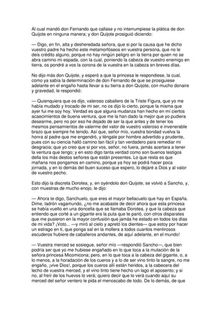 Al cual mandó don Fernando que callase y no interrumpiese la plática de don
Quijote en ninguna manera; y don Quijote prosiguió diciendo:
— Digo, en fin, alta y desheredada señora, que si por la causa que he dicho
vuestro padre ha hecho este metamorfóseos en vuestra persona, que no le
deis crédito alguno, porque no hay ningún peligro en la tierra por quien no se
abra camino mi espada, con la cual, poniendo la cabeza de vuestro enemigo en
tierra, os pondré a vos la corona de la vuestra en la cabeza en breves días.
No dijo más don Quijote, y esperó a que la princesa le respondiese, la cual,
como ya sabía la determinación de don Fernando de que se prosiguiese
adelante en el engaño hasta llevar a su tierra a don Quijote, con mucho donaire
y gravedad, le respondió:
— Quienquiera que os dijo, valeroso caballero de la Triste Figura, que yo me
había mudado y trocado de mi ser, no os dijo lo cierto, porque la misma que
ayer fui me soy hoy. Verdad es que alguna mudanza han hecho en mí ciertos
acaecimientos de buena ventura, que me la han dado la mejor que yo pudiera
desearme, pero no por eso he dejado de ser la que antes y de tener los
mesmos pensamientos de valerme del valor de vuestro valeroso e invenerable
brazo que siempre he tenido. Así que, señor mío, vuestra bondad vuelva la
honra al padre que me engendró, y téngale por hombre advertido y prudente,
pues con su ciencia halló camino tan fácil y tan verdadero para remediar mi
desgracia; que yo creo que si por vos, señor, no fuera, jamás acertara a tener
la ventura que tengo; y en esto digo tanta verdad como son buenos testigos
della los más destos señores que están presentes. Lo que resta es que
mañana nos pongamos en camino, porque ya hoy se podrá hacer poca
jornada, y en lo demás del buen suceso que espero, lo dejaré a Dios y al valor
de vuestro pecho.
Esto dijo la discreta Dorotea, y, en oyéndolo don Quijote, se volvió a Sancho, y,
con muestras de mucho enojo, le dijo:
— Ahora te digo, Sanchuelo, que eres el mayor bellacuelo que hay en España.
Dime, ladrón vagamundo, ¿no me acabaste de decir ahora que esta princesa
se había vuelto en una doncella que se llamaba Dorotea, y que la cabeza que
entiendo que corté a un gigante era la puta que te parió, con otros disparates
que me pusieron en la mayor confusión que jamás he estado en todos los días
de mi vida? ¡Voto... —y miró al cielo y apretó los dientes— que estoy por hacer
un estrago en ti, que ponga sal en la mollera a todos cuantos mentirosos
escuderos hubiere de caballeros andantes, de aquí adelante, en el mundo!
— Vuestra merced se sosiegue, señor mío —respondió Sancho—, que bien
podría ser que yo me hubiese engañado en lo que toca a la mutación de la
señora princesa Micomicona; pero, en lo que toca a la cabeza del gigante, o, a
lo menos, a la horadación de los cueros y a lo de ser vino tinto la sangre, no me
engaño, ¡vive Dios!, porque los cueros allí están heridos, a la cabecera del
lecho de vuestra merced, y el vino tinto tiene hecho un lago el aposento; y si
no, al freír de los huevos lo verá; quiero decir que lo verá cuando aquí su
merced del señor ventero le pida el menoscabo de todo. De lo demás, de que
 