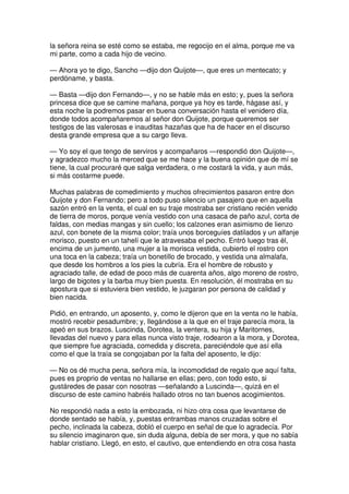 la señora reina se esté como se estaba, me regocijo en el alma, porque me va
mi parte, como a cada hijo de vecino.
— Ahora yo te digo, Sancho —dijo don Quijote—, que eres un mentecato; y
perdóname, y basta.
— Basta —dijo don Fernando—, y no se hable más en esto; y, pues la señora
princesa dice que se camine mañana, porque ya hoy es tarde, hágase así, y
esta noche la podremos pasar en buena conversación hasta el venidero día,
donde todos acompañaremos al señor don Quijote, porque queremos ser
testigos de las valerosas e inauditas hazañas que ha de hacer en el discurso
desta grande empresa que a su cargo lleva.
— Yo soy el que tengo de serviros y acompañaros —respondió don Quijote—,
y agradezco mucho la merced que se me hace y la buena opinión que de mí se
tiene, la cual procuraré que salga verdadera, o me costará la vida, y aun más,
si más costarme puede.
Muchas palabras de comedimiento y muchos ofrecimientos pasaron entre don
Quijote y don Fernando; pero a todo puso silencio un pasajero que en aquella
sazón entró en la venta, el cual en su traje mostraba ser cristiano recién venido
de tierra de moros, porque venía vestido con una casaca de paño azul, corta de
faldas, con medias mangas y sin cuello; los calzones eran asimismo de lienzo
azul, con bonete de la misma color; traía unos borceguíes datilados y un alfanje
morisco, puesto en un tahelí que le atravesaba el pecho. Entró luego tras él,
encima de un jumento, una mujer a la morisca vestida, cubierto el rostro con
una toca en la cabeza; traía un bonetillo de brocado, y vestida una almalafa,
que desde los hombros a los pies la cubría. Era el hombre de robusto y
agraciado talle, de edad de poco más de cuarenta años, algo moreno de rostro,
largo de bigotes y la barba muy bien puesta. En resolución, él mostraba en su
apostura que si estuviera bien vestido, le juzgaran por persona de calidad y
bien nacida.
Pidió, en entrando, un aposento, y, como le dijeron que en la venta no le había,
mostró recebir pesadumbre; y, llegándose a la que en el traje parecía mora, la
apeó en sus brazos. Luscinda, Dorotea, la ventera, su hija y Maritornes,
llevadas del nuevo y para ellas nunca visto traje, rodearon a la mora, y Dorotea,
que siempre fue agraciada, comedida y discreta, pareciéndole que así ella
como el que la traía se congojaban por la falta del aposento, le dijo:
— No os dé mucha pena, señora mía, la incomodidad de regalo que aquí falta,
pues es proprio de ventas no hallarse en ellas; pero, con todo esto, si
gustáredes de pasar con nosotras —señalando a Luscinda—, quizá en el
discurso de este camino habréis hallado otros no tan buenos acogimientos.
No respondió nada a esto la embozada, ni hizo otra cosa que levantarse de
donde sentado se había, y, puestas entrambas manos cruzadas sobre el
pecho, inclinada la cabeza, dobló el cuerpo en señal de que lo agradecía. Por
su silencio imaginaron que, sin duda alguna, debía de ser mora, y que no sabía
hablar cristiano. Llegó, en esto, el cautivo, que entendiendo en otra cosa hasta
 