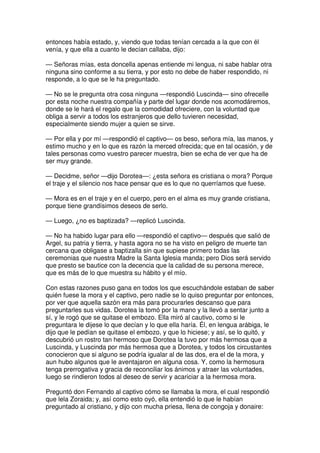 entonces había estado, y, viendo que todas tenían cercada a la que con él
venía, y que ella a cuanto le decían callaba, dijo:
— Señoras mías, esta doncella apenas entiende mi lengua, ni sabe hablar otra
ninguna sino conforme a su tierra, y por esto no debe de haber respondido, ni
responde, a lo que se le ha preguntado.
— No se le pregunta otra cosa ninguna —respondió Luscinda— sino ofrecelle
por esta noche nuestra compañía y parte del lugar donde nos acomodáremos,
donde se le hará el regalo que la comodidad ofreciere, con la voluntad que
obliga a servir a todos los estranjeros que dello tuvieren necesidad,
especialmente siendo mujer a quien se sirve.
— Por ella y por mí —respondió el captivo— os beso, señora mía, las manos, y
estimo mucho y en lo que es razón la merced ofrecida; que en tal ocasión, y de
tales personas como vuestro parecer muestra, bien se echa de ver que ha de
ser muy grande.
— Decidme, señor —dijo Dorotea—: ¿esta señora es cristiana o mora? Porque
el traje y el silencio nos hace pensar que es lo que no querríamos que fuese.
— Mora es en el traje y en el cuerpo, pero en el alma es muy grande cristiana,
porque tiene grandísimos deseos de serlo.
— Luego, ¿no es baptizada? —replicó Luscinda.
— No ha habido lugar para ello —respondió el captivo— después que salió de
Argel, su patria y tierra, y hasta agora no se ha visto en peligro de muerte tan
cercana que obligase a baptizalla sin que supiese primero todas las
ceremonias que nuestra Madre la Santa Iglesia manda; pero Dios será servido
que presto se bautice con la decencia que la calidad de su persona merece,
que es más de lo que muestra su hábito y el mío.
Con estas razones puso gana en todos los que escuchándole estaban de saber
quién fuese la mora y el captivo, pero nadie se lo quiso preguntar por entonces,
por ver que aquella sazón era más para procurarles descanso que para
preguntarles sus vidas. Dorotea la tomó por la mano y la llevó a sentar junto a
sí, y le rogó que se quitase el embozo. Ella miró al cautivo, como si le
preguntara le dijese lo que decían y lo que ella haría. Él, en lengua arábiga, le
dijo que le pedían se quitase el embozo, y que lo hiciese; y así, se lo quitó, y
descubrió un rostro tan hermoso que Dorotea la tuvo por más hermosa que a
Luscinda, y Luscinda por más hermosa que a Dorotea, y todos los circustantes
conocieron que si alguno se podría igualar al de las dos, era el de la mora, y
aun hubo algunos que le aventajaron en alguna cosa. Y, como la hermosura
tenga prerrogativa y gracia de reconciliar los ánimos y atraer las voluntades,
luego se rindieron todos al deseo de servir y acariciar a la hermosa mora.
Preguntó don Fernando al captivo cómo se llamaba la mora, el cual respondió
que lela Zoraida; y, así como esto oyó, ella entendió lo que le habían
preguntado al cristiano, y dijo con mucha priesa, llena de congoja y donaire:
 