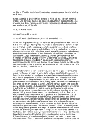 — ¡No, no Zoraida: María, María! —dando a entender que se llamaba María y
no Zoraida.
Estas palabras, el grande afecto con que la mora las dijo, hicieron derramar
más de una lágrima a algunos de los que la escucharon, especialmente a las
mujeres, que de su naturaleza son tiernas y compasivas. Abrazóla Luscinda
con mucho amor, diciéndole:
— Sí, sí: María, María.
A lo cual respondió la mora:
— ¡Sí, sí: María; Zoraida macange! —que quiere decir no.
Ya en esto llegaba la noche, y, por orden de los que venían con don Fernando,
había el ventero puesto diligencia y cuidado en aderezarles de cenar lo mejor
que a él le fue posible. Llegada, pues, la hora, sentáronse todos a una larga
mesa, como de tinelo, porque no la había redonda ni cuadrada en la venta, y
dieron la cabecera y principal asiento, puesto que él lo rehusaba, a don Quijote,
el cual quiso que estuviese a su lado la señora Micomicona, pues él era su
aguardador. Luego se sentaron Luscinda y Zoraida, y frontero dellas don
Fernando y Cardenio, y luego el cautivo y los demás caballeros, y, al lado de
las señoras, el cura y el barbero. Y así, cenaron con mucho contento, y
acrecentóseles más viendo que, dejando de comer don Quijote, movido de otro
semejante espíritu que el que le movió a hablar tanto como habló cuando cenó
con los cabreros, comenzó a decir:
— Verdaderamente, si bien se considera, señores míos, grandes e inauditas
cosas ven los que profesan la orden de la andante caballería. Si no, ¿cuál de
los vivientes habrá en el mundo que ahora por la puerta deste castillo entrara, y
de la suerte que estamos nos viere, que juzgue y crea que nosotros somos
quien somos? ¿Quién podrá decir que esta señora que está a mi lado es la
gran reina que todos sabemos, y que yo soy aquel Caballero de la Triste Figura
que anda por ahí en boca de la fama? Ahora no hay que dudar, sino que esta
arte y ejercicio excede a todas aquellas y aquellos que los hombres inventaron,
y tanto más se ha de tener en estima cuanto a más peligros está sujeto.
Quítenseme delante los que dijeren que las letras hacen ventaja a las armas,
que les diré, y sean quien se fueren, que no saben lo que dicen. Porque la
razón que los tales suelen decir, y a lo que ellos más se atienen, es que los
trabajos del espíritu exceden a los del cuerpo, y que las armas sólo con el
cuerpo se ejercitan, como si fuese su ejercicio oficio de ganapanes, para el cual
no es menester más de buenas fuerzas; o como si en esto que llamamos
armas los que las profesamos no se encerrasen los actos de la fortaleza, los
cuales piden para ejecutallos mucho entendimiento; o como si no trabajase el
ánimo del guerrero que tiene a su cargo un ejército, o la defensa de una ciudad
sitiada, así con el espíritu como con el cuerpo. Si no, véase si se alcanza con
las fuerzas corporales a saber y conjeturar el intento del enemigo, los disignios,
las estratagemas, las dificultades, el prevenir los daños que se temen; que
todas estas cosas son acciones del entendimiento, en quien no tiene parte
alguna el cuerpo. Siendo pues ansí, que las armas requieren espíritu, como las
 