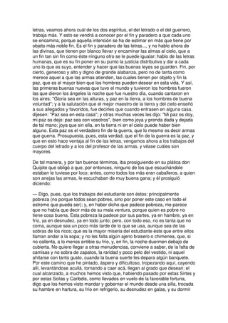 letras, veamos ahora cuál de los dos espíritus, el del letrado o el del guerrero,
trabaja más. Y esto se vendrá a conocer por el fin y paradero a que cada uno
se encamina, porque aquella intención se ha de estimar en más que tiene por
objeto más noble fin. Es el fin y paradero de las letras..., y no hablo ahora de
las divinas, que tienen por blanco llevar y encaminar las almas al cielo, que a
un fin tan sin fin como éste ninguno otro se le puede igualar; hablo de las letras
humanas, que es su fin poner en su punto la justicia distributiva y dar a cada
uno lo que es suyo, entender y hacer que las buenas leyes se guarden. Fin, por
cierto, generoso y alto y digno de grande alabanza, pero no de tanta como
merece aquel a que las armas atienden, las cuales tienen por objeto y fin la
paz, que es el mayor bien que los hombres pueden desear en esta vida. Y así,
las primeras buenas nuevas que tuvo el mundo y tuvieron los hombres fueron
las que dieron los ángeles la noche que fue nuestro día, cuando cantaron en
los aires: ''Gloria sea en las alturas, y paz en la tierra, a los hombres de buena
voluntad''; y a la salutación que el mejor maestro de la tierra y del cielo enseñó
a sus allegados y favoridos, fue decirles que cuando entrasen en alguna casa,
dijesen: ''Paz sea en esta casa''; y otras muchas veces les dijo: ''Mi paz os doy,
mi paz os dejo: paz sea con vosotros'', bien como joya y prenda dada y dejada
de tal mano; joya que sin ella, en la tierra ni en el cielo puede haber bien
alguno. Esta paz es el verdadero fin de la guerra, que lo mesmo es decir armas
que guerra. Prosupuesta, pues, esta verdad, que el fin de la guerra es la paz, y
que en esto hace ventaja al fin de las letras, vengamos ahora a los trabajos del
cuerpo del letrado y a los del profesor de las armas, y véase cuáles son
mayores.
De tal manera, y por tan buenos términos, iba prosiguiendo en su plática don
Quijote que obligó a que, por entonces, ninguno de los que escuchándole
estaban le tuviese por loco; antes, como todos los más eran caballeros, a quien
son anejas las armas, le escuchaban de muy buena gana; y él prosiguió
diciendo:
— Digo, pues, que los trabajos del estudiante son éstos: principalmente
pobreza (no porque todos sean pobres, sino por poner este caso en todo el
estremo que pueda ser); y, en haber dicho que padece pobreza, me parece
que no había que decir más de su mala ventura, porque quien es pobre no
tiene cosa buena. Esta pobreza la padece por sus partes, ya en hambre, ya en
frío, ya en desnudez, ya en todo junto; pero, con todo eso, no es tanta que no
coma, aunque sea un poco más tarde de lo que se usa, aunque sea de las
sobras de los ricos; que es la mayor miseria del estudiante éste que entre ellos
llaman andar a la sopa; y no les falta algún ajeno brasero o chimenea, que, si
no callenta, a lo menos entibie su frío, y, en fin, la noche duermen debajo de
cubierta. No quiero llegar a otras menudencias, conviene a saber, de la falta de
camisas y no sobra de zapatos, la raridad y poco pelo del vestido, ni aquel
ahitarse con tanto gusto, cuando la buena suerte les depara algún banquete.
Por este camino que he pintado, áspero y dificultoso, tropezando aquí, cayendo
allí, levantándose acullá, tornando a caer acá, llegan al grado que desean; el
cual alcanzado, a muchos hemos visto que, habiendo pasado por estas Sirtes y
por estas Scilas y Caribdis, como llevados en vuelo de la favorable fortuna,
digo que los hemos visto mandar y gobernar el mundo desde una silla, trocada
su hambre en hartura, su frío en refrigerio, su desnudez en galas, y su dormir
 