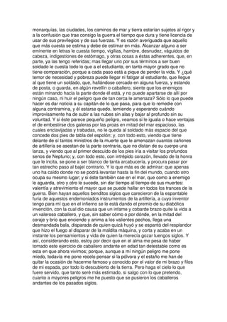 monarquías, las ciudades, los caminos de mar y tierra estarían sujetos al rigor y
a la confusión que trae consigo la guerra el tiempo que dura y tiene licencia de
usar de sus previlegios y de sus fuerzas. Y es razón averiguada que aquello
que más cuesta se estima y debe de estimar en más. Alcanzar alguno a ser
eminente en letras le cuesta tiempo, vigilias, hambre, desnudez, váguidos de
cabeza, indigestiones de estómago, y otras cosas a éstas adherentes, que, en
parte, ya las tengo referidas; mas llegar uno por sus términos a ser buen
soldado le cuesta todo lo que a el estudiante, en tanto mayor grado que no
tiene comparación, porque a cada paso está a pique de perder la vida. Y ¿qué
temor de necesidad y pobreza puede llegar ni fatigar al estudiante, que llegue
al que tiene un soldado, que, hallándose cercado en alguna fuerza, y estando
de posta, o guarda, en algún revellín o caballero, siente que los enemigos
están minando hacia la parte donde él está, y no puede apartarse de allí por
ningún caso, ni huir el peligro que de tan cerca le amenaza? Sólo lo que puede
hacer es dar noticia a su capitán de lo que pasa, para que lo remedie con
alguna contramina, y él estarse quedo, temiendo y esperando cuándo
improvisamente ha de subir a las nubes sin alas y bajar al profundo sin su
voluntad. Y si éste parece pequeño peligro, veamos si le iguala o hace ventajas
el de embestirse dos galeras por las proas en mitad del mar espacioso, las
cuales enclavijadas y trabadas, no le queda al soldado más espacio del que
concede dos pies de tabla del espolón; y, con todo esto, viendo que tiene
delante de sí tantos ministros de la muerte que le amenazan cuantos cañones
de artillería se asestan de la parte contraria, que no distan de su cuerpo una
lanza, y viendo que al primer descuido de los pies iría a visitar los profundos
senos de Neptuno; y, con todo esto, con intrépido corazón, llevado de la honra
que le incita, se pone a ser blanco de tanta arcabucería, y procura pasar por
tan estrecho paso al bajel contrario. Y lo que más es de admirar: que apenas
uno ha caído donde no se podrá levantar hasta la fin del mundo, cuando otro
ocupa su mesmo lugar; y si éste también cae en el mar, que como a enemigo
le aguarda, otro y otro le sucede, sin dar tiempo al tiempo de sus muertes:
valentía y atrevimiento el mayor que se puede hallar en todos los trances de la
guerra. Bien hayan aquellos benditos siglos que carecieron de la espantable
furia de aquestos endemoniados instrumentos de la artillería, a cuyo inventor
tengo para mí que en el infierno se le está dando el premio de su diabólica
invención, con la cual dio causa que un infame y cobarde brazo quite la vida a
un valeroso caballero, y que, sin saber cómo o por dónde, en la mitad del
coraje y brío que enciende y anima a los valientes pechos, llega una
desmandada bala, disparada de quien quizá huyó y se espantó del resplandor
que hizo el fuego al disparar de la maldita máquina, y corta y acaba en un
instante los pensamientos y vida de quien la merecía gozar luengos siglos. Y
así, considerando esto, estoy por decir que en el alma me pesa de haber
tomado este ejercicio de caballero andante en edad tan detestable como es
esta en que ahora vivimos; porque, aunque a mí ningún peligro me pone
miedo, todavía me pone recelo pensar si la pólvora y el estaño me han de
quitar la ocasión de hacerme famoso y conocido por el valor de mi brazo y filos
de mi espada, por todo lo descubierto de la tierra. Pero haga el cielo lo que
fuere servido, que tanto seré más estimado, si salgo con lo que pretendo,
cuanto a mayores peligros me he puesto que se pusieron los caballeros
andantes de los pasados siglos.
 
