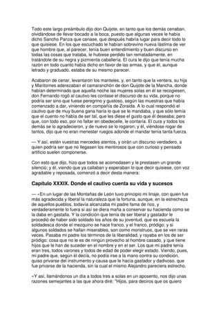 Todo este largo preámbulo dijo don Quijote, en tanto que los demás cenaban,
olvidándose de llevar bocado a la boca, puesto que algunas veces le había
dicho Sancho Panza que cenase, que después habría lugar para decir todo lo
que quisiese. En los que escuchado le habían sobrevino nueva lástima de ver
que hombre que, al parecer, tenía buen entendimiento y buen discurso en
todas las cosas que trataba, le hubiese perdido tan rematadamente, en
tratándole de su negra y pizmienta caballería. El cura le dijo que tenía mucha
razón en todo cuanto había dicho en favor de las armas, y que él, aunque
letrado y graduado, estaba de su mesmo parecer.
Acabaron de cenar, levantaron los manteles, y, en tanto que la ventera, su hija
y Maritornes aderezaban el camaranchón de don Quijote de la Mancha, donde
habían determinado que aquella noche las mujeres solas en él se recogiesen,
don Fernando rogó al cautivo les contase el discurso de su vida, porque no
podría ser sino que fuese peregrino y gustoso, según las muestras que había
comenzado a dar, viniendo en compañía de Zoraida. A lo cual respondió el
cautivo que de muy buena gana haría lo que se le mandaba, y que sólo temía
que el cuento no había de ser tal, que les diese el gusto que él deseaba; pero
que, con todo eso, por no faltar en obedecelle, le contaría. El cura y todos los
demás se lo agradecieron, y de nuevo se lo rogaron; y él, viéndose rogar de
tantos, dijo que no eran menester ruegos adonde el mandar tenía tanta fuerza.
— Y así, estén vuestras mercedes atentos, y oirán un discurso verdadero, a
quien podría ser que no llegasen los mentirosos que con curioso y pensado
artificio suelen componerse.
Con esto que dijo, hizo que todos se acomodasen y le prestasen un grande
silencio; y él, viendo que ya callaban y esperaban lo que decir quisiese, con voz
agradable y reposada, comenzó a decir desta manera:
Capítulo XXXIX. Donde el cautivo cuenta su vida y sucesos
— «En un lugar de las Montañas de León tuvo principio mi linaje, con quien fue
más agradecida y liberal la naturaleza que la fortuna, aunque, en la estrecheza
de aquellos pueblos, todavía alcanzaba mi padre fama de rico, y
verdaderamente lo fuera si así se diera maña a conservar su hacienda como se
la daba en gastalla. Y la condición que tenía de ser liberal y gastador le
procedió de haber sido soldado los años de su joventud, que es escuela la
soldadesca donde el mezquino se hace franco, y el franco, pródigo; y si
algunos soldados se hallan miserables, son como monstruos, que se ven raras
veces. Pasaba mi padre los términos de la liberalidad, y rayaba en los de ser
pródigo: cosa que no le es de ningún provecho al hombre casado, y que tiene
hijos que le han de suceder en el nombre y en el ser. Los que mi padre tenía
eran tres, todos varones y todos de edad de poder elegir estado. Viendo, pues,
mi padre que, según él decía, no podía irse a la mano contra su condición,
quiso privarse del instrumento y causa que le hacía gastador y dadivoso, que
fue privarse de la hacienda, sin la cual el mismo Alejandro pareciera estrecho.
»Y así, llamándonos un día a todos tres a solas en un aposento, nos dijo unas
razones semejantes a las que ahora diré: ''Hijos, para deciros que os quiero
 