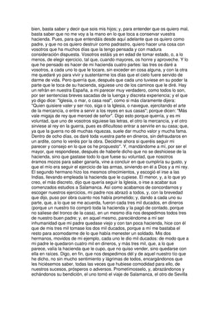 bien, basta saber y decir que sois mis hijos; y, para entender que os quiero mal,
basta saber que no me voy a la mano en lo que toca a conservar vuestra
hacienda. Pues, para que entendáis desde aquí adelante que os quiero como
padre, y que no os quiero destruir como padrastro, quiero hacer una cosa con
vosotros que ha muchos días que la tengo pensada y con madura
consideración dispuesta. Vosotros estáis ya en edad de tomar estado, o, a lo
menos, de elegir ejercicio, tal que, cuando mayores, os honre y aproveche. Y lo
que he pensado es hacer de mi hacienda cuatro partes: las tres os daré a
vosotros, a cada uno lo que le tocare, sin exceder en cosa alguna, y con la otra
me quedaré yo para vivir y sustentarme los días que el cielo fuere servido de
darme de vida. Pero querría que, después que cada uno tuviese en su poder la
parte que le toca de su hacienda, siguiese uno de los caminos que le diré. Hay
un refrán en nuestra España, a mi parecer muy verdadero, como todos lo son,
por ser sentencias breves sacadas de la luenga y discreta experiencia; y el que
yo digo dice: "Iglesia, o mar, o casa real", como si más claramente dijera:
"Quien quisiere valer y ser rico, siga o la Iglesia, o navegue, ejercitando el arte
de la mercancía, o entre a servir a los reyes en sus casas"; porque dicen: "Más
vale migaja de rey que merced de señor". Digo esto porque querría, y es mi
voluntad, que uno de vosotros siguiese las letras, el otro la mercancía, y el otro
sirviese al rey en la guerra, pues es dificultoso entrar a servirle en su casa; que,
ya que la guerra no dé muchas riquezas, suele dar mucho valor y mucha fama.
Dentro de ocho días, os daré toda vuestra parte en dineros, sin defraudaros en
un ardite, como lo veréis por la obra. Decidme ahora si queréis seguir mi
parecer y consejo en lo que os he propuesto''. Y, mandándome a mí, por ser el
mayor, que respondiese, después de haberle dicho que no se deshiciese de la
hacienda, sino que gastase todo lo que fuese su voluntad, que nosotros
éramos mozos para saber ganarla, vine a concluir en que cumpliría su gusto, y
que el mío era seguir el ejercicio de las armas, sirviendo en él a Dios y a mi rey.
El segundo hermano hizo los mesmos ofrecimientos, y escogió el irse a las
Indias, llevando empleada la hacienda que le cupiese. El menor, y, a lo que yo
creo, el más discreto, dijo que quería seguir la Iglesia, o irse a acabar sus
comenzados estudios a Salamanca. Así como acabamos de concordarnos y
escoger nuestros ejercicios, mi padre nos abrazó a todos, y, con la brevedad
que dijo, puso por obra cuanto nos había prometido; y, dando a cada uno su
parte, que, a lo que se me acuerda, fueron cada tres mil ducados, en dineros
(porque un nuestro tío compró toda la hacienda y la pagó de contado, porque
no saliese del tronco de la casa), en un mesmo día nos despedimos todos tres
de nuestro buen padre; y, en aquel mesmo, pareciéndome a mí ser
inhumanidad que mi padre quedase viejo y con tan poca hacienda, hice con él
que de mis tres mil tomase los dos mil ducados, porque a mí me bastaba el
resto para acomodarme de lo que había menester un soldado. Mis dos
hermanos, movidos de mi ejemplo, cada uno le dio mil ducados: de modo que a
mi padre le quedaron cuatro mil en dineros, y más tres mil, que, a lo que
parece, valía la hacienda que le cupo, que no quiso vender, sino quedarse con
ella en raíces. Digo, en fin, que nos despedimos dél y de aquel nuestro tío que
he dicho, no sin mucho sentimiento y lágrimas de todos, encargándonos que
les hiciésemos saber, todas las veces que hubiese comodidad para ello, de
nuestros sucesos, prósperos o adversos. Prometímosselo, y, abrazándonos y
echándonos su bendición, el uno tomó el viaje de Salamanca, el otro de Sevilla
 