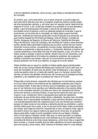 y de los caballeros andantes, como yo soy, cuyo deseo a semejantes fazañas
es inclinado.
El ventero, que, como está dicho, era un poco socarrón y ya tenía algunos
barruntos de la falta de juicio de su huésped, acabó de creerlo cuando acabó
de oírle semejantes razones, y, por tener qué reír aquella noche, determinó de
seguirle el humor; y así, le dijo que andaba muy acertado en lo que deseaba y
pedía, y que tal prosupuesto era propio y natural de los caballeros tan
principales como él parecía y como su gallarda presencia mostraba; y que él,
ansimesmo, en los años de su mocedad, se había dado a aquel honroso
ejercicio, andando por diversas partes del mundo buscando sus aventuras, sin
que hubiese dejado los Percheles de Málaga, Islas de Riarán, Compás de
Sevilla, Azoguejo de Segovia, la Olivera de Valencia, Rondilla de Granada,
Playa de Sanlúcar, Potro de Córdoba y las Ventillas de Toledo y otras diversas
partes, donde había ejercitado la ligereza de sus pies, sutileza de sus manos,
haciendo muchos tuertos, recuestando muchas viudas, deshaciendo algunas
doncellas y engañando a algunos pupilos, y, finalmente, dándose a conocer por
cuantas audiencias y tribunales hay casi en toda España; y que, a lo último, se
había venido a recoger a aquel su castillo, donde vivía con su hacienda y con
las ajenas, recogiendo en él a todos los caballeros andantes, de cualquiera
calidad y condición que fuesen, sólo por la mucha afición que les tenía y
porque partiesen con él de sus haberes, en pago de su buen deseo.
Díjole también que en aquel su castillo no había capilla alguna donde poder
velar las armas, porque estaba derribada para hacerla de nuevo; pero que, en
caso de necesidad, él sabía que se podían velar dondequiera, y que aquella
noche las podría velar en un patio del castillo; que a la mañana, siendo Dios
servido, se harían las debidas ceremonias, de manera que él quedase armado
caballero, y tan caballero que no pudiese ser más en el mundo.
Preguntóle si traía dineros; respondió don Quijote que no traía blanca, porque
él nunca había leído en las historias de los caballeros andantes que ninguno
los hubiese traído. A esto dijo el ventero que se engañaba; que, puesto caso
que en las historias no se escribía, por haberles parecido a los autores dellas
que no era menester escrebir una cosa tan clara y tan necesaria de traerse
como eran dineros y camisas limpias, no por eso se había de creer que no los
trujeron; y así, tuviese por cierto y averiguado que todos los caballeros
andantes, de que tantos libros están llenos y atestados, llevaban bien herradas
las bolsas, por lo que pudiese sucederles; y que asimismo llevaban camisas y
una arqueta pequeña llena de ungüentos para curar las heridas que recebían,
porque no todas veces en los campos y desiertos donde se combatían y salían
heridos había quien los curase, si ya no era que tenían algún sabio encantador
por amigo, que luego los socorría, trayendo por el aire, en alguna nube, alguna
doncella o enano con alguna redoma de agua de tal virtud que, en gustando
alguna gota della, luego al punto quedaban sanos de sus llagas y heridas,
como si mal alguno hubiesen tenido. Mas que, en tanto que esto no hubiese,
tuvieron los pasados caballeros por cosa acertada que sus escuderos fuesen
proveídos de dineros y de otras cosas necesarias, como eran hilas y ungüentos
para curarse; y, cuando sucedía que los tales caballeros no tenían escuderos,
que eran pocas y raras veces, ellos mesmos lo llevaban todo en unas alforjas
 