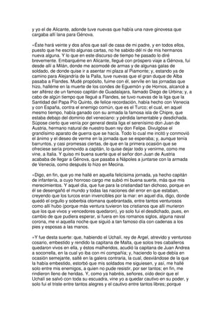 y yo el de Alicante, adonde tuve nuevas que había una nave ginovesa que
cargaba allí lana para Génova.
»Éste hará veinte y dos años que salí de casa de mi padre, y en todos ellos,
puesto que he escrito algunas cartas, no he sabido dél ni de mis hermanos
nueva alguna. Y lo que en este discurso de tiempo he pasado lo diré
brevemente. Embarquéme en Alicante, llegué con próspero viaje a Génova, fui
desde allí a Milán, donde me acomodé de armas y de algunas galas de
soldado, de donde quise ir a asentar mi plaza al Piamonte; y, estando ya de
camino para Alejandría de la Palla, tuve nuevas que el gran duque de Alba
pasaba a Flandes. Mudé propósito, fuime con él, servíle en las jornadas que
hizo, halléme en la muerte de los condes de Eguemón y de Hornos, alcancé a
ser alférez de un famoso capitán de Guadalajara, llamado Diego de Urbina; y, a
cabo de algún tiempo que llegué a Flandes, se tuvo nuevas de la liga que la
Santidad del Papa Pío Quinto, de felice recordación, había hecho con Venecia
y con España, contra el enemigo común, que es el Turco; el cual, en aquel
mesmo tiempo, había ganado con su armada la famosa isla de Chipre, que
estaba debajo del dominio del veneciano: y pérdida lamentable y desdichada.
Súpose cierto que venía por general desta liga el serenísimo don Juan de
Austria, hermano natural de nuestro buen rey don Felipe. Divulgóse el
grandísimo aparato de guerra que se hacía. Todo lo cual me incitó y conmovió
el ánimo y el deseo de verme en la jornada que se esperaba; y, aunque tenía
barruntos, y casi promesas ciertas, de que en la primera ocasión que se
ofreciese sería promovido a capitán, lo quise dejar todo y venirme, como me
vine, a Italia. Y quiso mi buena suerte que el señor don Juan de Austria
acababa de llegar a Génova, que pasaba a Nápoles a juntarse con la armada
de Venecia, como después lo hizo en Mecina.
»Digo, en fin, que yo me hallé en aquella felicísima jornada, ya hecho capitán
de infantería, a cuyo honroso cargo me subió mi buena suerte, más que mis
merecimientos. Y aquel día, que fue para la cristiandad tan dichoso, porque en
él se desengañó el mundo y todas las naciones del error en que estaban,
creyendo que los turcos eran invencibles por la mar: en aquel día, digo, donde
quedó el orgullo y soberbia otomana quebrantada, entre tantos venturosos
como allí hubo (porque más ventura tuvieron los cristianos que allí murieron
que los que vivos y vencedores quedaron), yo solo fui el desdichado, pues, en
cambio de que pudiera esperar, si fuera en los romanos siglos, alguna naval
corona, me vi aquella noche que siguió a tan famoso día con cadenas a los
pies y esposas a las manos.
»Y fue desta suerte: que, habiendo el Uchalí, rey de Argel, atrevido y venturoso
cosario, embestido y rendido la capitana de Malta, que solos tres caballeros
quedaron vivos en ella, y éstos malheridos, acudió la capitana de Juan Andrea
a socorrella, en la cual yo iba con mi compañía; y, haciendo lo que debía en
ocasión semejante, salté en la galera contraria, la cual, desviándose de la que
la había embestido, estorbó que mis soldados me siguiesen, y así, me hallé
solo entre mis enemigos, a quien no pude resistir, por ser tantos; en fin, me
rindieron lleno de heridas. Y, como ya habréis, señores, oído decir que el
Uchalí se salvó con toda su escuadra, vine yo a quedar cautivo en su poder, y
solo fui el triste entre tantos alegres y el cautivo entre tantos libres; porque
 