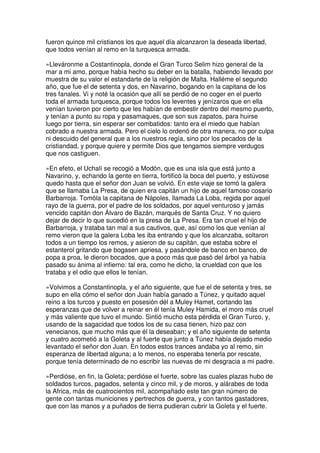 fueron quince mil cristianos los que aquel día alcanzaron la deseada libertad,
que todos venían al remo en la turquesca armada.
»Lleváronme a Costantinopla, donde el Gran Turco Selim hizo general de la
mar a mi amo, porque había hecho su deber en la batalla, habiendo llevado por
muestra de su valor el estandarte de la religión de Malta. Halléme el segundo
año, que fue el de setenta y dos, en Navarino, bogando en la capitana de los
tres fanales. Vi y noté la ocasión que allí se perdió de no coger en el puerto
toda el armada turquesca, porque todos los leventes y jenízaros que en ella
venían tuvieron por cierto que les habían de embestir dentro del mesmo puerto,
y tenían a punto su ropa y pasamaques, que son sus zapatos, para huirse
luego por tierra, sin esperar ser combatidos: tanto era el miedo que habían
cobrado a nuestra armada. Pero el cielo lo ordenó de otra manera, no por culpa
ni descuido del general que a los nuestros regía, sino por los pecados de la
cristiandad, y porque quiere y permite Dios que tengamos siempre verdugos
que nos castiguen.
»En efeto, el Uchalí se recogió a Modón, que es una isla que está junto a
Navarino, y, echando la gente en tierra, fortificó la boca del puerto, y estúvose
quedo hasta que el señor don Juan se volvió. En este viaje se tomó la galera
que se llamaba La Presa, de quien era capitán un hijo de aquel famoso cosario
Barbarroja. Tomóla la capitana de Nápoles, llamada La Loba, regida por aquel
rayo de la guerra, por el padre de los soldados, por aquel venturoso y jamás
vencido capitán don Álvaro de Bazán, marqués de Santa Cruz. Y no quiero
dejar de decir lo que sucedió en la presa de La Presa. Era tan cruel el hijo de
Barbarroja, y trataba tan mal a sus cautivos, que, así como los que venían al
remo vieron que la galera Loba les iba entrando y que los alcanzaba, soltaron
todos a un tiempo los remos, y asieron de su capitán, que estaba sobre el
estanterol gritando que bogasen apriesa, y pasándole de banco en banco, de
popa a proa, le dieron bocados, que a poco más que pasó del árbol ya había
pasado su ánima al infierno: tal era, como he dicho, la crueldad con que los
trataba y el odio que ellos le tenían.
»Volvimos a Constantinopla, y el año siguiente, que fue el de setenta y tres, se
supo en ella cómo el señor don Juan había ganado a Túnez, y quitado aquel
reino a los turcos y puesto en posesión dél a Muley Hamet, cortando las
esperanzas que de volver a reinar en él tenía Muley Hamida, el moro más cruel
y más valiente que tuvo el mundo. Sintió mucho esta pérdida el Gran Turco, y,
usando de la sagacidad que todos los de su casa tienen, hizo paz con
venecianos, que mucho más que él la deseaban; y el año siguiente de setenta
y cuatro acometió a la Goleta y al fuerte que junto a Túnez había dejado medio
levantado el señor don Juan. En todos estos trances andaba yo al remo, sin
esperanza de libertad alguna; a lo menos, no esperaba tenerla por rescate,
porque tenía determinado de no escribir las nuevas de mi desgracia a mi padre.
»Perdióse, en fin, la Goleta; perdióse el fuerte, sobre las cuales plazas hubo de
soldados turcos, pagados, setenta y cinco mil, y de moros, y alárabes de toda
la Africa, más de cuatrocientos mil, acompañado este tan gran número de
gente con tantas municiones y pertrechos de guerra, y con tantos gastadores,
que con las manos y a puñados de tierra pudieran cubrir la Goleta y el fuerte.
 
