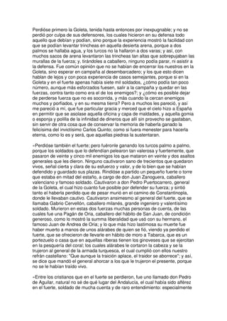 Perdióse primero la Goleta, tenida hasta entonces por inexpugnable; y no se
perdió por culpa de sus defensores, los cuales hicieron en su defensa todo
aquello que debían y podían, sino porque la experiencia mostró la facilidad con
que se podían levantar trincheas en aquella desierta arena, porque a dos
palmos se hallaba agua, y los turcos no la hallaron a dos varas; y así, con
muchos sacos de arena levantaron las trincheas tan altas que sobrepujaban las
murallas de la fuerza; y, tirándoles a caballero, ninguno podía parar, ni asistir a
la defensa. Fue común opinión que no se habían de encerrar los nuestros en la
Goleta, sino esperar en campaña al desembarcadero; y los que esto dicen
hablan de lejos y con poca experiencia de casos semejantes, porque si en la
Goleta y en el fuerte apenas había siete mil soldados, ¿cómo podía tan poco
número, aunque más esforzados fuesen, salir a la campaña y quedar en las
fuerzas, contra tanto como era el de los enemigos?; y ¿cómo es posible dejar
de perderse fuerza que no es socorrida, y más cuando la cercan enemigos
muchos y porfiados, y en su mesma tierra? Pero a muchos les pareció, y así
me pareció a mí, que fue particular gracia y merced que el cielo hizo a España
en permitir que se asolase aquella oficina y capa de maldades, y aquella gomia
o esponja y polilla de la infinidad de dineros que allí sin provecho se gastaban,
sin servir de otra cosa que de conservar la memoria de haberla ganado la
felicísima del invictísimo Carlos Quinto; como si fuera menester para hacerla
eterna, como lo es y será, que aquellas piedras la sustentaran.
»Perdióse también el fuerte; pero fuéronle ganando los turcos palmo a palmo,
porque los soldados que lo defendían pelearon tan valerosa y fuertemente, que
pasaron de veinte y cinco mil enemigos los que mataron en veinte y dos asaltos
generales que les dieron. Ninguno cautivaron sano de trecientos que quedaron
vivos, señal cierta y clara de su esfuerzo y valor, y de lo bien que se habían
defendido y guardado sus plazas. Rindióse a partido un pequeño fuerte o torre
que estaba en mitad del estaño, a cargo de don Juan Zanoguera, caballero
valenciano y famoso soldado. Cautivaron a don Pedro Puertocarrero, general
de la Goleta, el cual hizo cuanto fue posible por defender su fuerza; y sintió
tanto el haberla perdido que de pesar murió en el camino de Constantinopla,
donde le llevaban cautivo. Cautivaron ansimesmo al general del fuerte, que se
llamaba Gabrio Cervellón, caballero milanés, grande ingeniero y valentísimo
soldado. Murieron en estas dos fuerzas muchas personas de cuenta, de las
cuales fue una Pagán de Oria, caballero del hábito de San Juan, de condición
generoso, como lo mostró la summa liberalidad que usó con su hermano, el
famoso Juan de Andrea de Oria; y lo que más hizo lastimosa su muerte fue
haber muerto a manos de unos alárabes de quien se fió, viendo ya perdido el
fuerte, que se ofrecieron de llevarle en hábito de moro a Tabarca, que es un
portezuelo o casa que en aquellas riberas tienen los ginoveses que se ejercitan
en la pesquería del coral; los cuales alárabes le cortaron la cabeza y se la
trujeron al general de la armada turquesca, el cual cumplió con ellos nuestro
refrán castellano: "Que aunque la traición aplace, el traidor se aborrece"; y así,
se dice que mandó el general ahorcar a los que le trujeron el presente, porque
no se le habían traído vivo.
»Entre los cristianos que en el fuerte se perdieron, fue uno llamado don Pedro
de Aguilar, natural no sé de qué lugar del Andalucía, el cual había sido alférez
en el fuerte, soldado de mucha cuenta y de raro entendimiento: especialmente
 