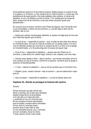 tenía particular gracia en lo que llaman poesía. Dígolo porque su suerte le trujo
a mi galera y a mi banco, y a ser esclavo de mi mesmo patrón; y, antes que nos
partiésemos de aquel puerto, hizo este caballero dos sonetos, a manera de
epitafios, el uno a la Goleta y el otro al fuerte. Y en verdad que los tengo de
decir, porque los sé de memoria y creo que antes causarán gusto que
pesadumbre.»
En el punto que el cautivo nombró a don Pedro de Aguilar, don Fernando miró
a sus camaradas, y todos tres se sonrieron; y, cuando llegó a decir de los
sonetos, dijo el uno:
— Antes que vuestra merced pase adelante, le suplico me diga qué se hizo ese
don Pedro de Aguilar que ha dicho.
— Lo que sé es —respondió el cautivo— que, al cabo de dos años que estuvo
en Constantinopla, se huyó en traje de arnaúte con un griego espía, y no sé si
vino en libertad, puesto que creo que sí, porque de allí a un año vi yo al griego
en Constantinopla, y no le pude preguntar el suceso de aquel viaje.
— Pues lo fue —respondió el caballero—, porque ese don Pedro es mi
hermano, y está ahora en nuestro lugar, bueno y rico, casado y con tres hijos.
— Gracias sean dadas a Dios —dijo el cautivo— por tantas mercedes como le
hizo; porque no hay en la tierra, conforme mi parecer, contento que se iguale a
alcanzar la libertad perdida.
— Y más —replicó el caballero—, que yo sé los sonetos que mi hermano hizo.
— Dígalos, pues, vuestra merced —dijo el cautivo—, que los sabrá decir mejor
que yo.
— Que me place —respondió el caballero—; y el de la Goleta decía así:
Capítulo XL. Donde se prosigue la historia del cautivo
Soneto
Almas dichosas que del mortal velo
libres y esentas, por el bien que obrastes,
desde la baja tierra os levantastes
a lo más alto y lo mejor del cielo,
y, ardiendo en ira y en honroso celo,
de los cuerpos la fuerza ejercitastes,
que en propia y sangre ajena colorastes
el mar vecino y arenoso suelo;
primero que el valor faltó la vida
en los cansados brazos, que, muriendo,
con ser vencidos, llevan la vitoria.
Y esta vuestra mortal, triste caída
 