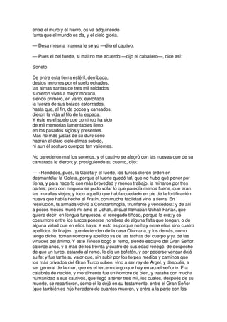 entre el muro y el hierro, os va adquiriendo
fama que el mundo os da, y el cielo gloria.
— Desa mesma manera le sé yo —dijo el cautivo.
— Pues el del fuerte, si mal no me acuerdo —dijo el caballero—, dice así:
Soneto
De entre esta tierra estéril, derribada,
destos terrones por el suelo echados,
las almas santas de tres mil soldados
subieron vivas a mejor morada,
siendo primero, en vano, ejercitada
la fuerza de sus brazos esforzados,
hasta que, al fin, de pocos y cansados,
dieron la vida al filo de la espada.
Y éste es el suelo que continuo ha sido
de mil memorias lamentables lleno
en los pasados siglos y presentes.
Mas no más justas de su duro seno
habrán al claro cielo almas subido,
ni aun él sostuvo cuerpos tan valientes.
No parecieron mal los sonetos, y el cautivo se alegró con las nuevas que de su
camarada le dieron; y, prosiguiendo su cuento, dijo:
— «Rendidos, pues, la Goleta y el fuerte, los turcos dieron orden en
desmantelar la Goleta, porque el fuerte quedó tal, que no hubo qué poner por
tierra, y para hacerlo con más brevedad y menos trabajo, la minaron por tres
partes; pero con ninguna se pudo volar lo que parecía menos fuerte, que eran
las murallas viejas; y todo aquello que había quedado en pie de la fortificación
nueva que había hecho el Fratín, con mucha facilidad vino a tierra. En
resolución, la armada volvió a Constantinopla, triunfante y vencedora: y de allí
a pocos meses murió mi amo el Uchalí, al cual llamaban Uchalí Fartax, que
quiere decir, en lengua turquesca, el renegado tiñoso, porque lo era; y es
costumbre entre los turcos ponerse nombres de alguna falta que tengan, o de
alguna virtud que en ellos haya. Y esto es porque no hay entre ellos sino cuatro
apellidos de linajes, que decienden de la casa Otomana, y los demás, como
tengo dicho, toman nombre y apellido ya de las tachas del cuerpo y ya de las
virtudes del ánimo. Y este Tiñoso bogó el remo, siendo esclavo del Gran Señor,
catorce años, y a más de los treinta y cuatro de sus edad renegó, de despecho
de que un turco, estando al remo, le dio un bofetón, y por poderse vengar dejó
su fe; y fue tanto su valor que, sin subir por los torpes medios y caminos que
los más privados del Gran Turco suben, vino a ser rey de Argel, y después, a
ser general de la mar, que es el tercero cargo que hay en aquel señorío. Era
calabrés de nación, y moralmente fue un hombre de bien, y trataba con mucha
humanidad a sus cautivos, que llegó a tener tres mil, los cuales, después de su
muerte, se repartieron, como él lo dejó en su testamento, entre el Gran Señor
(que también es hijo heredero de cuantos mueren, y entra a la parte con los
 