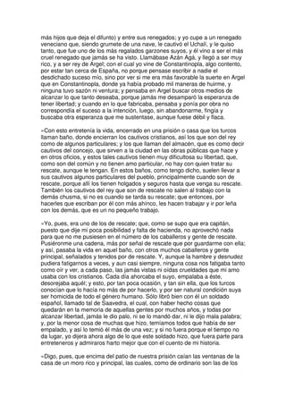 más hijos que deja el difunto) y entre sus renegados; y yo cupe a un renegado
veneciano que, siendo grumete de una nave, le cautivó el Uchalí, y le quiso
tanto, que fue uno de los más regalados garzones suyos, y él vino a ser el más
cruel renegado que jamás se ha visto. Llamábase Azán Agá, y llegó a ser muy
rico, y a ser rey de Argel; con el cual yo vine de Constantinopla, algo contento,
por estar tan cerca de España, no porque pensase escribir a nadie el
desdichado suceso mío, sino por ver si me era más favorable la suerte en Argel
que en Constantinopla, donde ya había probado mil maneras de huirme, y
ninguna tuvo sazón ni ventura; y pensaba en Argel buscar otros medios de
alcanzar lo que tanto deseaba, porque jamás me desamparó la esperanza de
tener libertad; y cuando en lo que fabricaba, pensaba y ponía por obra no
correspondía el suceso a la intención, luego, sin abandonarme, fingía y
buscaba otra esperanza que me sustentase, aunque fuese débil y flaca.
»Con esto entretenía la vida, encerrado en una prisión o casa que los turcos
llaman baño, donde encierran los cautivos cristianos, así los que son del rey
como de algunos particulares; y los que llaman del almacén, que es como decir
cautivos del concejo, que sirven a la ciudad en las obras públicas que hace y
en otros oficios, y estos tales cautivos tienen muy dificultosa su libertad, que,
como son del común y no tienen amo particular, no hay con quien tratar su
rescate, aunque le tengan. En estos baños, como tengo dicho, suelen llevar a
sus cautivos algunos particulares del pueblo, principalmente cuando son de
rescate, porque allí los tienen holgados y seguros hasta que venga su rescate.
También los cautivos del rey que son de rescate no salen al trabajo con la
demás chusma, si no es cuando se tarda su rescate; que entonces, por
hacerles que escriban por él con más ahínco, les hacen trabajar y ir por leña
con los demás, que es un no pequeño trabajo.
»Yo, pues, era uno de los de rescate; que, como se supo que era capitán,
puesto que dije mi poca posibilidad y falta de hacienda, no aprovechó nada
para que no me pusiesen en el número de los caballeros y gente de rescate.
Pusiéronme una cadena, más por señal de rescate que por guardarme con ella;
y así, pasaba la vida en aquel baño, con otros muchos caballeros y gente
principal, señalados y tenidos por de rescate. Y, aunque la hambre y desnudez
pudiera fatigarnos a veces, y aun casi siempre, ninguna cosa nos fatigaba tanto
como oír y ver, a cada paso, las jamás vistas ni oídas crueldades que mi amo
usaba con los cristianos. Cada día ahorcaba el suyo, empalaba a éste,
desorejaba aquél; y esto, por tan poca ocasión, y tan sin ella, que los turcos
conocían que lo hacía no más de por hacerlo, y por ser natural condición suya
ser homicida de todo el género humano. Sólo libró bien con él un soldado
español, llamado tal de Saavedra, el cual, con haber hecho cosas que
quedarán en la memoria de aquellas gentes por muchos años, y todas por
alcanzar libertad, jamás le dio palo, ni se lo mandó dar, ni le dijo mala palabra;
y, por la menor cosa de muchas que hizo, temíamos todos que había de ser
empalado, y así lo temió él más de una vez; y si no fuera porque el tiempo no
da lugar, yo dijera ahora algo de lo que este soldado hizo, que fuera parte para
entreteneros y admiraros harto mejor que con el cuento de mi historia.
»Digo, pues, que encima del patio de nuestra prisión caían las ventanas de la
casa de un moro rico y principal, las cuales, como de ordinario son las de los
 