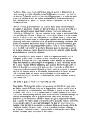 marfuces. Desto tengo mucha pena: que quisiera que no te descubrieras a
nadie, porque si mi padre lo sabe, me echará luego en un pozo, y me cubrirá
de piedras. En la caña pondré un hilo: ata allí la respuesta; y si no tienes quien
te escriba arábigo, dímelo por señas, que Lela Marién hará que te entienda.
Ella y Alá te guarden, y esa cruz que yo beso muchas veces; que así me lo
mandó la cautiva.
»Mirad, señores, si era razón que las razones deste papel nos admirasen y
alegrasen. Y así, lo uno y lo otro fue de manera que el renegado entendió que
no acaso se había hallado aquel papel, sino que realmente a alguno de
nosotros se había escrito; y así, nos rogó que si era verdad lo que sospechaba,
que nos fiásemos dél y se lo dijésemos, que él aventuraría su vida por nuestra
libertad. Y, diciendo esto, sacó del pecho un crucifijo de metal, y con muchas
lágrimas juró por el Dios que aquella imagen representaba, en quien él, aunque
pecador y malo, bien y fielmente creía, de guardarnos lealtad y secreto en todo
cuanto quisiésemos descubrirle, porque le parecía, y casi adevinaba que, por
medio de aquella que aquel papel había escrito, había él y todos nosotros de
tener libertad, y verse él en lo que tanto deseaba, que era reducirse al gremio
de la Santa Iglesia, su madre, de quien como miembro podrido estaba dividido
y apartado por su ignorancia y pecado.
»Con tantas lágrimas y con muestras de tanto arrepentimiento dijo esto el
renegado, que todos de un mesmo parecer consentimos, y venimos en
declararle la verdad del caso; y así, le dimos cuenta de todo, sin encubrirle
nada. Mostrámosle la ventanilla por donde parecía la caña, y él marcó desde
allí la casa, y quedó de tener especial y gran cuidado de informarse quién en
ella vivía. Acordamos, ansimesmo, que sería bien responder al billete de la
mora; y, como teníamos quien lo supiese hacer, luego al momento el renegado
escribió las razones que yo le fui notando, que puntualmente fueron las que
diré, porque de todos los puntos sustanciales que en este suceso me
acontecieron, ninguno se me ha ido de la memoria, ni aun se me irá en tanto
que tuviere vida.
»En efeto, lo que a la mora se le respondió fue esto:
El verdadero Alá te guarde, señora mía, y aquella bendita Marién, que es la
verdadera madre de Dios y es la que te ha puesto en corazón que te vayas a
tierra de cristianos, porque te quiere bien. Ruégale tú que se sirva de darte a
entender cómo podrás poner por obra lo que te manda, que ella es tan buena
que sí hará. De mi parte y de la de todos estos cristianos que están conmigo, te
ofrezco de hacer por ti todo lo que pudiéremos, hasta morir. No dejes de
escribirme y avisarme lo que pensares hacer, que yo te responderé siempre;
que el grande Alá nos ha dado un cristiano cautivo que sabe hablar y escribir tu
lengua tan bien como lo verás por este papel. Así que, sin tener miedo, nos
puedes avisar de todo lo que quisieres. A lo que dices que si fueres a tierra de
cristianos, que has de ser mi mujer, yo te lo prometo como buen cristiano; y
sabe que los cristianos cumplen lo que prometen mejor que los moros. Alá y
Marién, su madre, sean en tu guarda, señora mía.
 