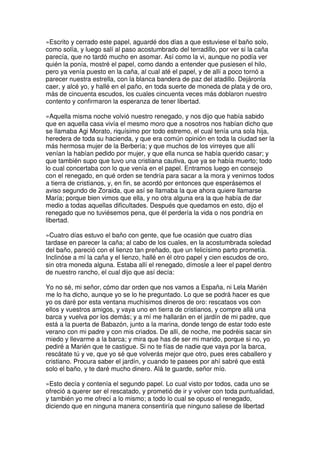 »Escrito y cerrado este papel, aguardé dos días a que estuviese el baño solo,
como solía, y luego salí al paso acostumbrado del terradillo, por ver si la caña
parecía, que no tardó mucho en asomar. Así como la vi, aunque no podía ver
quién la ponía, mostré el papel, como dando a entender que pusiesen el hilo,
pero ya venía puesto en la caña, al cual até el papel, y de allí a poco tornó a
parecer nuestra estrella, con la blanca bandera de paz del atadillo. Dejáronla
caer, y alcé yo, y hallé en el paño, en toda suerte de moneda de plata y de oro,
más de cincuenta escudos, los cuales cincuenta veces más doblaron nuestro
contento y confirmaron la esperanza de tener libertad.
»Aquella misma noche volvió nuestro renegado, y nos dijo que había sabido
que en aquella casa vivía el mesmo moro que a nosotros nos habían dicho que
se llamaba Agi Morato, riquísimo por todo estremo, el cual tenía una sola hija,
heredera de toda su hacienda, y que era común opinión en toda la ciudad ser la
más hermosa mujer de la Berbería; y que muchos de los virreyes que allí
venían la habían pedido por mujer, y que ella nunca se había querido casar; y
que también supo que tuvo una cristiana cautiva, que ya se había muerto; todo
lo cual concertaba con lo que venía en el papel. Entramos luego en consejo
con el renegado, en qué orden se tendría para sacar a la mora y venirnos todos
a tierra de cristianos, y, en fin, se acordó por entonces que esperásemos el
aviso segundo de Zoraida, que así se llamaba la que ahora quiere llamarse
María; porque bien vimos que ella, y no otra alguna era la que había de dar
medio a todas aquellas dificultades. Después que quedamos en esto, dijo el
renegado que no tuviésemos pena, que él perdería la vida o nos pondría en
libertad.
»Cuatro días estuvo el baño con gente, que fue ocasión que cuatro días
tardase en parecer la caña; al cabo de los cuales, en la acostumbrada soledad
del baño, pareció con el lienzo tan preñado, que un felicísimo parto prometía.
Inclinóse a mí la caña y el lienzo, hallé en él otro papel y cien escudos de oro,
sin otra moneda alguna. Estaba allí el renegado, dímosle a leer el papel dentro
de nuestro rancho, el cual dijo que así decía:
Yo no sé, mi señor, cómo dar orden que nos vamos a España, ni Lela Marién
me lo ha dicho, aunque yo se lo he preguntado. Lo que se podrá hacer es que
yo os daré por esta ventana muchísimos dineros de oro: rescataos vos con
ellos y vuestros amigos, y vaya uno en tierra de cristianos, y compre allá una
barca y vuelva por los demás; y a mí me hallarán en el jardín de mi padre, que
está a la puerta de Babazón, junto a la marina, donde tengo de estar todo este
verano con mi padre y con mis criados. De allí, de noche, me podréis sacar sin
miedo y llevarme a la barca; y mira que has de ser mi marido, porque si no, yo
pediré a Marién que te castigue. Si no te fías de nadie que vaya por la barca,
rescátate tú y ve, que yo sé que volverás mejor que otro, pues eres caballero y
cristiano. Procura saber el jardín, y cuando te pasees por ahí sabré que está
solo el baño, y te daré mucho dinero. Alá te guarde, señor mío.
»Esto decía y contenía el segundo papel. Lo cual visto por todos, cada uno se
ofreció a querer ser el rescatado, y prometió de ir y volver con toda puntualidad,
y también yo me ofrecí a lo mismo; a todo lo cual se opuso el renegado,
diciendo que en ninguna manera consentiría que ninguno saliese de libertad
 